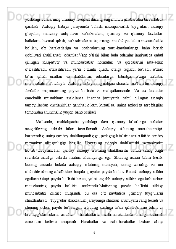 yoshdagi bolalarning umumiy rivojlanishining eng muhim jihatlaridan biri sifatida
qaraladi.   Axloqiy   tarbiya   jarayonida   bolada   insonparvarlik   tuyg’ulari,   axloqiy
g’oyalar,   madaniy   xulq-atvor   ko’nikmalari,   ijtimoiy   va   ijtimoiy   fazilatlar,
kattalarni   hurmat   qilish,   ko’rsatmalarni   bajarishga   mas’uliyat   bilan   munosabatda
bo’lish,   o’z   harakatlariga   va   boshqalarning   xatti-harakatlariga   baho   berish
qobiliyati   shakllanadi.   odamlar.Vaqt   o’tishi   bilan   bola   odamlar   jamiyatida   qabul
qilingan   xulq-atvor   va   munosabatlar   normalari   va   qoidalarini   asta-sekin
o’zlashtiradi,   o’zlashtiradi,   ya’ni   o’ziniki   qiladi,   o’ziga   tegishli   bo’ladi,   o’zaro
ta’sir   qilish   usullari   va   shakllarini,   odamlarga,   tabiatga,   o’ziga   nisbatan
munosabatini ifodalaydi. Axloqiy tarbiyaning natijasi shaxsda ma’lum bir axloqiy
fazilatlar   majmuasining   paydo   bo’lishi   va   ma’qullanishidir.   Va   bu   fazilatlar
qanchalik   mustahkam   shakllansa,   insonda   jamiyatda   qabul   qilingan   axloqiy
tamoyillardan   chetlanishlar   qanchalik   kam   kuzatilsa,   uning   axloqiga   atrofdagilar
tomonidan shunchalik yuqori baho beriladi.
Ma’lumki,   maktabgacha   yoshdagi   davr   ijtimoiy   ta’sirlarga   nisbatan
sezgirlikning   oshishi   bilan   tavsiflanadi.   Axloqiy   sifatning   mustahkamligi,
barqarorligi uning qanday shakllanganligiga, pedagogik ta’sir asosi sifatida qanday
mexanizm   olinganligiga   bog’liq.   Shaxsning   axloqiy   shakllanishi   mexanizmini
ko’rib   chiqamiz.Har   qanday   axloqiy   sifatning   shakllanishi   uchun   uning   ongli
ravishda   amalga   oshishi   muhim   ahamiyatga   ega.   Shuning   uchun   bilim   kerak,
buning   asosida   bolada   axloqiy   sifatning   mohiyati,   uning   zarurligi   va   uni
o’zlashtirishning   afzalliklari  haqida   g’oyalar   paydo  bo’ladi.Bolada  axloqiy  sifatni
egallash   istagi   paydo   bo’lishi   kerak,   ya’ni   tegishli   axloqiy   sifatni   egallash   uchun
motivlarning   paydo   bo’lishi   muhimdir.Motivning   paydo   bo’lishi   sifatga
munosabatni   keltirib   chiqaradi,   bu   esa   o’z   navbatida   ijtimoiy   tuyg’ularni
shakllantiradi. Tuyg’ular shakllanish jarayoniga shaxsan ahamiyatli rang beradi va
shuning   uchun   paydo   bo’ladigan   sifatning   kuchiga   ta’sir   qiladi.Ammo   bilim   va
his-tuyg’ular   ularni   amalda   -   harakatlarda,   xatti-harakatlarda   amalga   oshirish
zaruratini   keltirib   chiqaradi.   Harakatlar   va   xatti-harakatlar   teskari   aloqa
6 