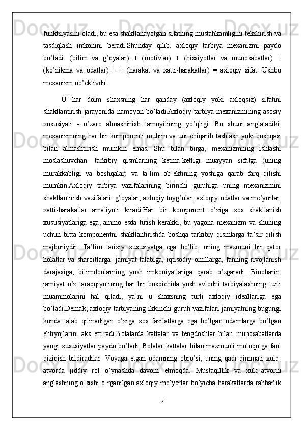 funktsiyasini oladi, bu esa shakllanayotgan sifatning mustahkamligini tekshirish va
tasdiqlash   imkonini   beradi.Shunday   qilib,   axloqiy   tarbiya   mexanizmi   paydo
bo’ladi:   (bilim   va   g’oyalar)   +   (motivlar)   +   (hissiyotlar   va   munosabatlar)   +
(ko’nikma   va   odatlar)   +   +   (harakat   va   xatti-harakatlar)   =   axloqiy   sifat.   Ushbu
mexanizm ob’ektivdir. 
U   har   doim   shaxsning   har   qanday   (axloqiy   yoki   axloqsiz)   sifatini
shakllantirish   jarayonida   namoyon   bo’ladi.Axloqiy   tarbiya   mexanizmining   asosiy
xususiyati   -   o’zaro   almashinish   tamoyilining   yo’qligi.   Bu   shuni   anglatadiki,
mexanizmning har  bir  komponenti muhim va uni chiqarib tashlash yoki  boshqasi
bilan   almashtirish   mumkin   emas.   Shu   bilan   birga,   mexanizmning   ishlashi
moslashuvchan:   tarkibiy   qismlarning   ketma-ketligi   muayyan   sifatga   (uning
murakkabligi   va   boshqalar)   va   ta’lim   ob’ektining   yoshiga   qarab   farq   qilishi
mumkin.Axloqiy   tarbiya   vazifalarining   birinchi   guruhiga   uning   mexanizmini
shakllantirish vazifalari: g’oyalar, axloqiy tuyg’ular, axloqiy odatlar va me’yorlar,
xatti-harakatlar   amaliyoti   kiradi.Har   bir   komponent   o’ziga   xos   shakllanish
xususiyatlariga   ega,   ammo   esda   tutish   kerakki,   bu   yagona   mexanizm   va   shuning
uchun   bitta   komponentni   shakllantirishda   boshqa   tarkibiy   qismlarga   ta’sir   qilish
majburiydir.   Ta’lim   tarixiy   xususiyatga   ega   bo’lib,   uning   mazmuni   bir   qator
holatlar   va   sharoitlarga:   jamiyat   talabiga,   iqtisodiy   omillarga,   fanning   rivojlanish
darajasiga,   bilimdonlarning   yosh   imkoniyatlariga   qarab   o’zgaradi.   Binobarin,
jamiyat   o’z   taraqqiyotining   har   bir   bosqichida   yosh   avlodni   tarbiyalashning   turli
muammolarini   hal   qiladi,   ya’ni   u   shaxsning   turli   axloqiy   ideallariga   ega
bo’ladi.Demak, axloqiy tarbiyaning ikkinchi guruh vazifalari jamiyatning bugungi
kunda   talab   qilinadigan   o’ziga   xos   fazilatlarga   ega   bo’lgan   odamlarga   bo’lgan
ehtiyojlarini   aks   ettiradi.Bolalarda   kattalar   va   tengdoshlar   bilan   munosabatlarda
yangi xususiyatlar  paydo bo’ladi. Bolalar kattalar bilan mazmunli muloqotga faol
qiziqish   bildiradilar.   Voyaga   etgan   odamning   obro’si,   uning   qadr-qimmati   xulq-
atvorda   jiddiy   rol   o’ynashda   davom   etmoqda.   Mustaqillik   va   xulq-atvorni
anglashning o’sishi o’rganilgan axloqiy me’yorlar bo’yicha harakatlarda rahbarlik
7 