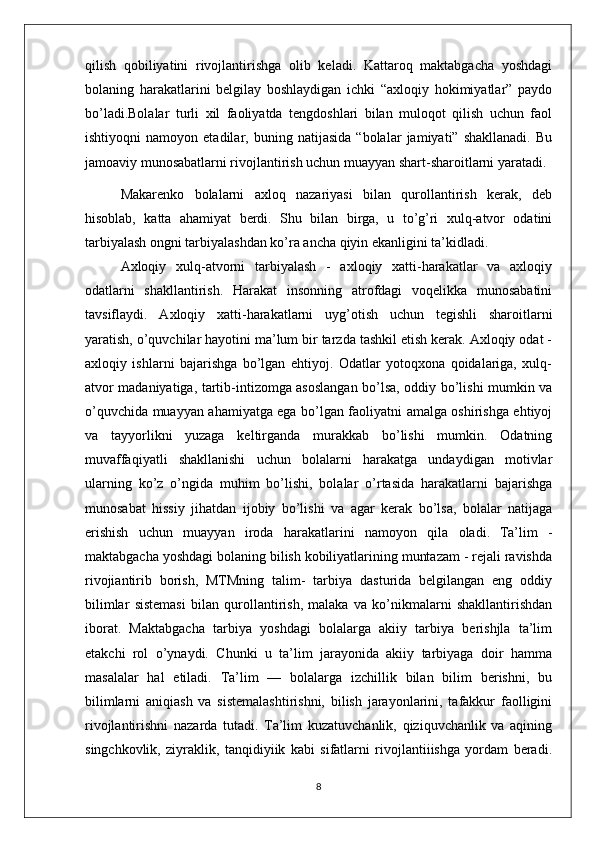qilish   qobiliyatini   rivojlantirishga   olib   keladi.   Kattaroq   maktabgacha   yoshdagi
bolaning   harakatlarini   belgilay   boshlaydigan   ichki   “axloqiy   hokimiyatlar”   paydo
bo’ladi.Bolalar   turli   xil   faoliyatda   tengdoshlari   bilan   muloqot   qilish   uchun   faol
ishtiyoqni   namoyon   etadilar,   buning   natijasida   “bolalar   jamiyati”   shakllanadi.   Bu
jamoaviy munosabatlarni rivojlantirish uchun muayyan shart-sharoitlarni yaratadi.
Makarenko   bolalarni   axloq   nazariyasi   bilan   qurollantirish   kerak,   deb
hisoblab,   katta   ahamiyat   berdi.   Shu   bilan   birga,   u   to’g’ri   xulq-atvor   odatini
tarbiyalash ongni tarbiyalashdan ko’ra ancha qiyin ekanligini ta’kidladi.
Axloqiy   xulq-atvorni   tarbiyalash   -   axloqiy   xatti-harakatlar   va   axloqiy
odatlarni   shakllantirish.   Harakat   insonning   atrofdagi   voqelikka   munosabatini
tavsiflaydi.   Axloqiy   xatti-harakatlarni   uyg’otish   uchun   tegishli   sharoitlarni
yaratish, o’quvchilar hayotini ma’lum bir tarzda tashkil etish kerak. Axloqiy odat -
axloqiy   ishlarni   bajarishga   bo’lgan   ehtiyoj.   Odatlar   yotoqxona   qoidalariga,   xulq-
atvor madaniyatiga, tartib-intizomga asoslangan bo’lsa, oddiy bo’lishi mumkin va
o’quvchida muayyan ahamiyatga ega bo’lgan faoliyatni amalga oshirishga ehtiyoj
va   tayyorlikni   yuzaga   keltirganda   murakkab   bo’lishi   mumkin.   Odatning
muvaffaqiyatli   shakllanishi   uchun   bolalarni   harakatga   undaydigan   motivlar
ularning   ko’z   o’ngida   muhim   bo’lishi,   bolalar   o’rtasida   harakatlarni   bajarishga
munosabat   hissiy   jihatdan   ijobiy   bo’lishi   va   agar   kerak   bo’lsa,   bolalar   natijaga
erishish   uchun   muayyan   iroda   harakatlarini   namoyon   qila   oladi.   Ta’lim   -
maktabgacha yoshdagi bolaning bilish kobiliyatlarining muntazam - rejali ravishda
rivojiantirib   borish,   MTMning   talim-   tarbiya   dasturida   belgilangan   eng   oddiy
bilimlar   sistemasi   bilan   qurollantirish,   malaka   va   ko’nikmalarni   shakllantirishdan
iborat.   Maktabgacha   tarbiya   yoshdagi   bolalarga   akiiy   tarbiya   berishjla   ta’lim
etakchi   rol   o’ynaydi.   Chunki   u   ta’lim   jarayonida   akiiy   tarbiyaga   doir   hamma
masalalar   hal   etiladi.   Ta’lim   —   bolalarga   izchillik   bilan   bilim   berishni,   bu
bilimlarni   aniqiash   va   sistemalashtirishni,   bilish   jarayonlarini,   tafakkur   faolligini
rivojlantirishni   nazarda   tutadi.   Ta’lim   kuzatuvchanlik,   qiziquvchanlik   va   aqining
singchkovlik,   ziyraklik,   tanqidiyiik   kabi   sifatlarni   rivojlantiiishga   yordam   beradi.
8 