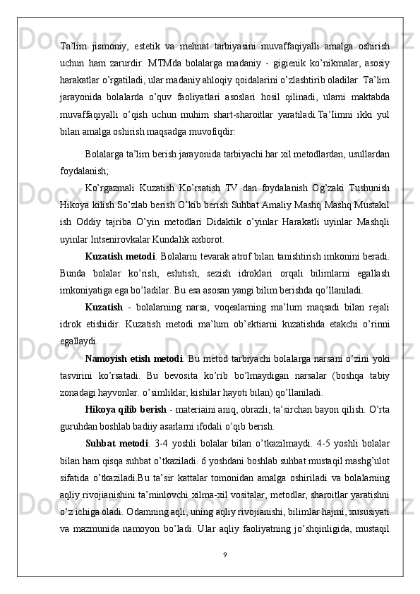 Ta’lim   jismoniy,   estetik   va   mehnat   tarbiyasini   muvaffaqiyalli   amalga   oshirish
uchun   ham   zarurdir.   MTMda   bolalarga   madaniy   -   gigienik   ko’nikmalar,   asosiy
harakatlar o’rgatiladi, ular madaniy ahloqiy qoidalarini o’zlashtirib oladilar. Ta’lim
jarayonida   bolalarda   o’quv   faoliyatlari   asoslari   hosil   qilinadi,   ularni   maktabda
muvaffaqiyalli   o’qish   uchun   muhim   shart-sharoitlar   yaratiladi.Ta’Iimni   ikki   yul
bilan amalga oshirish maqsadga muvofiqdir:
Bolalarga ta’lim berish jarayonida tarbiyachi har xil metodlardan, usullardan
foydalanish;
Ko’rgazmali   Kuzatish   Ko’rsatish   TV   dan   foydalanish   Og’zaki   Tushunish
Hikoya kilish So’zlab berish O’kib berish Suhbat Amaliy Mashq Mashq Mustakil
ish   Oddiy   tajriba   O’yin   metodlari   Didaktik   o’yinlar   Harakatli   uyinlar   Mashqli
uyinlar Intsenirovkalar Kundalik axborot.
Kuzatish metodi . Bolalarni tevarak atrof bilan tanishtirish imkonini beradi.
Bunda   bolalar   ko’rish,   eshitish,   sezish   idroklari   orqali   bilimlarni   egallash
imkoniyatiga ega bo’ladilar. Bu esa asosan yangi bilim berishda qo’llaniladi. 
Kuzatish   -   bolalarning   narsa,   voqealarning   ma’lum   maqsadi   bilan   rejali
idrok   etishidir.   Kuzatish   metodi   ma’lum   ob’ektiarni   kuzatishda   etakchi   o’rinni
egallaydi. 
Namoyish etish metodi . Bu metod tarbiyachi bolalarga narsani o’zini yoki
tasvirini   ko’rsatadi.   Bu   bevosita   ko’rib   bo’lmaydigan   narsalar   (boshqa   tabiy
zonadagi hayvonlar. o’simliklar, kishilar hayoti bilan) qo’llaniladi. 
Hikoya qilib berish  - materiaini aniq, obrazli, ta’sirchan bayon qilish. O’rta
guruhdan boshlab badiiy asarlarni ifodali o’qib berish. 
Suhbat   metodi .   3-4   yoshli   bolalar   bilan   o’tkazilmaydi.   4-5   yoshli   bolalar
bilan ham qisqa suhbat o’tkaziladi. 6 yoshdani boshlab suhbat mustaqil mashg’ulot
sifatida   o’tkaziladi. Bu   ta’sir   kattalar   tomonidan   amalga   oshiriladi   va   bolalarning
aqliy rivojianishini ta’minlovchi xilma-xil vositalar, metodlar, sharoitlar yaratishni
o’z ichiga oladi. Odamning aqli, uning aqliy rivojianishi, bilimlar hajmi, xususiyati
va   mazmunida   namoyon   bo’ladi.   Ular   aqliy   faoliyatning   jo’shqinligida,   mustaqil
9 