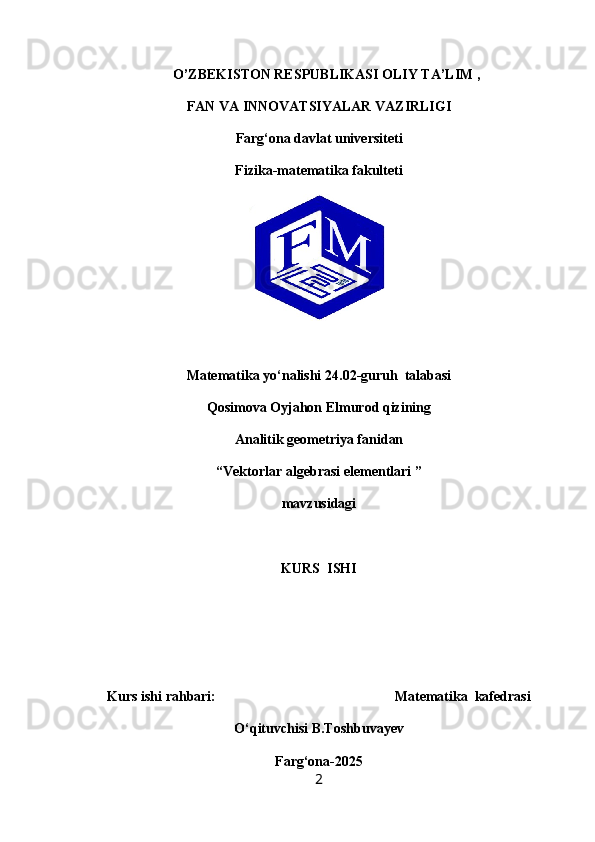   O’ZBEKISTON RESPUBLIKASI OLIY TA’LIM ,
FAN VA INNOVATSIYALAR VAZIRLIGI
Farg‘ona davlat universiteti
Fizika-matematika fakulteti
Matematika yo‘nalishi  24.02-guruh  talabasi
Qosimova Oyjahon Elmurod qizining
Analitik geometriya fanidan
“Vektorlar algebrasi elementlari ”
mavzusidagi
KURS  ISHI
Kurs ishi rahbari:                                                    Matematika  kafedrasi
O‘qituvchisi  B.Toshbuvayev
Farg‘ona-2025
2 