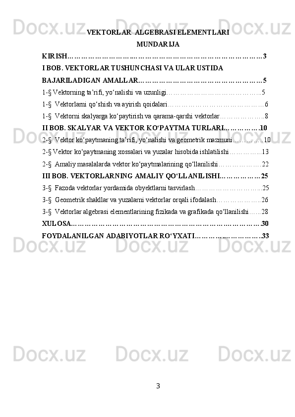 VEKTORLAR  ALGEBRASI ELEMENTLARI
MUNDARIJA
KIRISH……………………….…………………………………………………3
I BOB. VEKTORLAR TUSHUNCHASI VA ULAR USTIDA 
BAJARILADIGAN AMALLAR………………………………………………5
1-§ Vektorning ta’rifi, yo‘nalishi va uzunligi…………………………………...5
1-§  Vektorlarni qo‘shish va ayirish qoidalari……………………………………6
1-§  Vektorni skalyarga ko‘paytirish va qarama-qarshi vektorlar………………..8
II BOB. SKALYAR VA VEKTOR KO‘PAYTMA TURLARI…………….10
2-§  Vektor ko‘paytmaning ta’rifi, yo‘nalishi va geometrik mazmuni…………..10
2-§ Vektor ko‘paytmaning xossalari va yuzalar hisobida ishlatilishi…………...13
2-§  Amaliy masalalarda vektor ko‘paytmalarining qo‘llanilishi……………….22
III BOB. VEKTORLARNING AMALIY QO‘LLANILISHI………………25
3-§  Fazoda vektorlar yordamida obyektlarni tasvirlash………………………...25
3-§  Geometrik shakllar va yuzalarni vektorlar orqali ifodalash………………..26
3-§  Vektorlar algebrasi elementlarining fizikada va grafikada qo‘llanilishi…...28
XULOSA………………………………………………………….…………….30
FOYDALANILGAN ADABIYOTLAR RO‘YXATI………….……………..33
3 