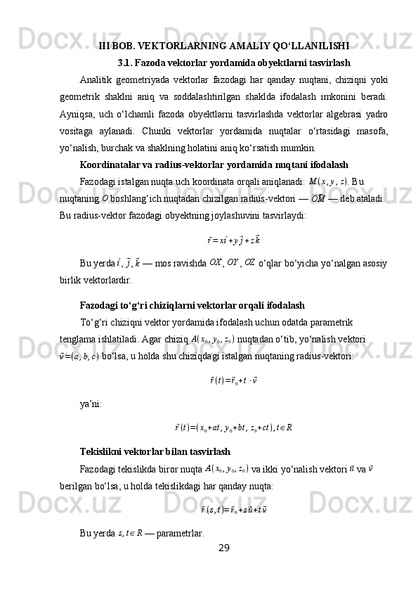 III BOB. VEKTORLARNING AMALIY QO‘LLANILISHI
3.1. Fazoda vektorlar yordamida obyektlarni tasvirlash
Analitik   geometriyada   vektorlar   fazodagi   har   qanday   nuqtani,   chiziqni   yoki
geometrik   shaklni   aniq   va   soddalashtirilgan   shaklda   ifodalash   imkonini   beradi.
Ayniqsa,   uch   o‘lchamli   fazoda   obyektlarni   tasvirlashda   vektorlar   algebrasi   yadro
vositaga   aylanadi.   Chunki   vektorlar   yordamida   nuqtalar   o‘rtasidagi   masofa,
yo‘nalish, burchak va shaklning holatini aniq ko‘rsatish mumkin.
Koordinatalar va radius-vektorlar yordamida nuqtani ifodalash
Fazodagi istalgan nuqta uch koordinata orqali aniqlanadi:  M ( x , y , z )
. Bu 
nuqtaning  O
 boshlang‘ich nuqtadan chizilgan radius-vektori — ⃗ OM
 — deb ataladi. 
Bu radius-vektor fazodagi obyektning joylashuvini tasvirlaydi:	
⃗
r = x	⃗ i + y	⃗ j + z	⃗ k
Bu yerda 	
⃗i , 	⃗j , 	⃗
k  — mos ravishda  OX
, 	OY , 	OZ  o‘qlar bo‘yicha yo‘nalgan asosiy
birlik vektorlardir.
Fazodagi to‘g‘ri chiziqlarni vektorlar orqali ifodalash
To‘g‘ri chiziqni vektor yordamida ifodalash uchun odatda parametrik 
tenglama ishlatiladi. Agar chiziq  A ( x
0 , y
0 , z
0 )
 nuqtadan o‘tib, yo‘nalish vektori	
⃗v=(a,b,c)
 bo‘lsa, u holda shu chiziqdagi istalgan nuqtaning radius-vektori:	
⃗r(t)=⃗r0+t⋅⃗v
ya’ni:	
⃗
r ( t ) = ( x
0 + at , y
0 + bt , z
0 + ct ) , t ∈ R
Tekislikni vektorlar bilan tasvirlash
Fazodagi tekislikda biror nuqta 	
A(x0,y0,z0)  va ikki yo‘nalish vektori 	⃗u  va 	⃗v  
berilgan bo‘lsa, u holda tekislikdagi har qanday nuqta:	
⃗r(s,t)=	⃗r0+s⃗u+t⃗v
Bu yerda 	
s,t∈R  — parametrlar.
29 