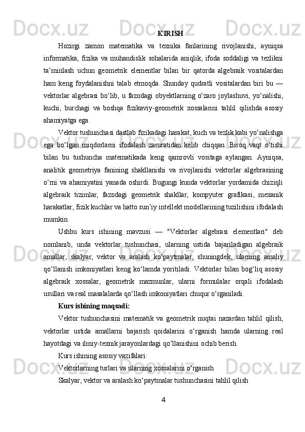 KIRISH
Hozirgi   zamon   matematika   va   texnika   fanlarining   rivojlanishi,   ayniqsa
informatika,   fizika   va   muhandislik   sohalarida   aniqlik,   ifoda   soddaligi   va   tezlikni
ta’minlash   uchun   geometrik   elementlar   bilan   bir   qatorda   algebraik   vositalardan
ham   keng   foydalanishni   talab   etmoqda.   Shunday   qudratli   vositalardan   biri   bu   —
vektorlar   algebrasi   bo‘lib, u  fazodagi  obyektlarning  o‘zaro  joylashuvi,   yo‘nalishi,
kuchi,   burchagi   va   boshqa   fizikaviy-geometrik   xossalarini   tahlil   qilishda   asosiy
ahamiyatga ega.
Vektor tushunchasi dastlab fizikadagi harakat, kuch va tezlik kabi yo‘nalishga
ega   bo‘lgan   miqdorlarni   ifodalash   zaruratidan   kelib   chiqqan.   Biroq   vaqt   o‘tishi
bilan   bu   tushuncha   matematikada   keng   qamrovli   vositaga   aylangan.   Ayniqsa,
analitik   geometriya   fanining   shakllanishi   va   rivojlanishi   vektorlar   algebrasining
o‘rni  va ahamiyatini  yanada  oshirdi. Bugungi  kunda vektorlar  yordamida chiziqli
algebraik   tizimlar,   fazodagi   geometrik   shakllar,   kompyuter   grafikasi,   mexanik
harakatlar, fizik kuchlar va hatto sun’iy intellekt modellarining tuzilishini ifodalash
mumkin.
Ushbu   kurs   ishining   mavzusi   —   "Vektorlar   algebrasi   elementlari"   deb
nomlanib,   unda   vektorlar   tushunchasi,   ularning   ustida   bajariladigan   algebraik
amallar,   skalyar,   vektor   va   aralash   ko‘paytmalar,   shuningdek,   ularning   amaliy
qo‘llanish   imkoniyatlari   keng   ko‘lamda   yoritiladi.   Vektorlar   bilan   bog‘liq   asosiy
algebraik   xossalar,   geometrik   mazmunlar,   ularni   formulalar   orqali   ifodalash
usullari va real masalalarda qo‘llash imkoniyatlari chuqur o‘rganiladi.
Kurs ishining maqsadi:
Vektor   tushunchasini   matematik   va   geometrik   nuqtai   nazardan   tahlil   qilish,
vektorlar   ustida   amallarni   bajarish   qoidalarini   o‘rganish   hamda   ularning   real
hayotdagi va ilmiy-texnik jarayonlardagi qo‘llanishini ochib berish.
Kurs ishining asosiy vazifalari:
Vektorlarning turlari va ularning xossalarini o‘rganish
Skalyar, vektor va aralash ko‘paytmalar tushunchasini tahlil qilish
4 
