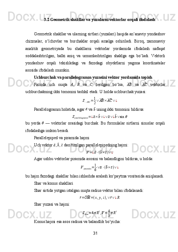 3.2 Geometrik shakllar va yuzalarni vektorlar orqali ifodalash
Geometrik shakllar va ularning sirtlari (yuzalari) haqida an’anaviy yondashuv
chizmalar,   o‘lchovlar   va   burchaklar   orqali   amalga   oshiriladi.   Biroq,   zamonaviy
analitik   geometriyada   bu   shakllarni   vektorlar   yordamida   ifodalash   nafaqat
soddalashtirilgan,   balki   aniq   va   umumlashtirilgan   shaklga   ega   bo‘ladi.   Vektorli
yondashuv   orqali   tekislikdagi   va   fazodagi   obyektlarni   yagona   koordinatalar
asosida ifodalash mumkin.
Uchburchak va parallelogramm yuzasini vektor yordamida topish
Fazoda   uch   nuqta   A
,  B   va  	C   berilgan   bo‘lsa,  	⃗ AB
  va  	⃗ AC
  vektorlar
uchburchakning ikki tomonini tashkil etadi.  U holda uchburchak yuzasi:
S
△ ABC = 1
2 ∨	
⃗ AB ×	⃗ AC ∨ ¿
Parallelogramm holatida, agar 	
⃗a  va 	⃗b  uning ikki tomonini bildirsa:
S
parallelogramm = ¿
⃗ a ×	⃗ b ∨ ¿ ∨	⃗ a ∨ ¿	⃗ b ∨ sin   θ
bu   yerda  	
θ   —   vektorlar   orasidagi   burchak.   Bu   formulalar   sirtlarni   sinuslar   orqali
ifodalashga imkon beradi.
Parallelepiped va piramida hajmi
Uch vektor 	
⃗
a ,	⃗ b ,	⃗ c  dan tuzilgan parallelepipedning hajmi:
V = ¿	
⃗ a ⋅ (	⃗ b ×	⃗ c ) ∨ ¿
Agar ushbu vektorlar piramida asosini va balandligini bildirsa, u holda:
V
piramida = 1
6 ∨	
⃗ a ⋅ (	⃗ b ×	⃗ c ) ∨ ¿
bu hajm fazodagi shakllar bilan ishlashda aralash ko‘paytma vositasida aniqlanadi.
Shar va konus shakllari
Shar sirtida yotgan istalgan nuqta radius-vektor bilan ifodalanadi:	
⃗r=⃗OM	=(x,y,z),∨	⃗r∨¿R
Shar yuzasi va hajmi:	
Sshar	=	4πR2,V=	4
3πR3
Konus hajmi esa asos radiusi va balandlik bo‘yicha:
31 