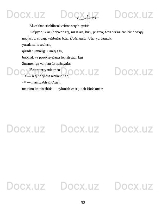 V
konus = 1
3 π R 2
h
Murakkab shakllarni vektor orqali qurish
Ko‘pyoqliklar  (polyedrlar), masalan,   kub, prizma,  tetraedrlar  har  bir  cho‘qqi
nuqtasi orasidagi vektorlar bilan ifodalanadi. Ular yordamida:
yuzalarni hisoblash,
qirralar uzunligini aniqlash,
burchak va proeksiyalarni topish mumkin.
Simmetriya va transformatsiyalar
Vektorlar yordamida:
−⃗ a
 — o‘q bo‘yicha akslantirish,
k
⃗ a
 — masshtabli cho‘zish,
matritsa ko‘rinishida — aylanish va siljitish ifodalanadi.
32 