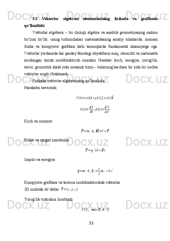3.3   Vektorlar   algebrasi   elementlarining   fizikada   va   grafikada
qo‘llanilishi
Vektorlar   algebrasi   –   bu   chiziqli   algebra   va   analitik   geometriyaning   muhim
bo‘limi   bo‘lib,   uning   tushunchalari   matematikaning   amaliy   sohalarida,   xususan
fizika   va   kompyuter   grafikasi   kabi   tarmoqlarda   fundamental   ahamiyatga   ega.
Vektorlar yordamida har qanday fazodagi obyektlarni aniq, ishonchli va matematik
asoslangan   tarzda   modellashtirish   mumkin.   Harakat,   kuch,   energiya,   yorug‘lik,
tasvir, geometrik shakl yoki mexanik tizim – bularning barchasi bir yoki bir nechta
vektorlar orqali ifodalanadi.
Fizikada vektorlar algebrasining qo‘llanilishi
Harakatni tasvirlash:⃗
r ( t ) = x ( t )	⃗ i + y ( t )	⃗ j + z ( t )	⃗ k	
⃗v(t)=	d⃗r
dt	,⃗a(t)=	d2⃗r	
dt2
Kuch va moment:	
⃗
F = m ⋅	⃗ a ,	⃗ M =	⃗ r ×	⃗ F
Elektr va magnit maydonlar:	
⃗
F = q ⋅ (	⃗ v ×	⃗ B )
Impuls va energiya:	
⃗
p = m ⋅	⃗ v , E
k = 1
2 m ⋅ ∨	⃗ v ¿ 2
Kompyuter grafikasi va tasvirni modellashtirishda vektorlar
3D muhitda ob’ektlar: 	
⃗P=(x,y,z)
Yorug‘lik tushishini hisoblash:	
I=	I0⋅max	(0,⃗n⋅⃗l)
33 