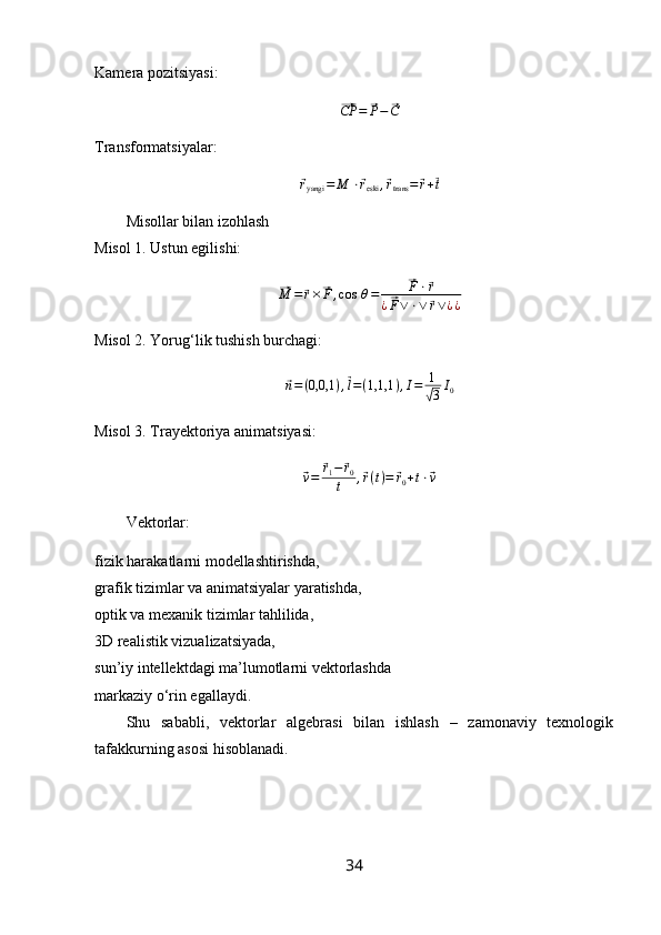 Kamera pozitsiyasi:⃗
CP =	⃗ P −	⃗ C
Transformatsiyalar:	
⃗ryangi	=	M	⋅⃗reski	,⃗rtrans	=⃗r+⃗t
Misollar bilan izohlash
Misol 1. Ustun egilishi:	
⃗
M =	⃗ r ×	⃗ F , cos   θ =	⃗ F ⋅	⃗ r
¿	
⃗ F ∨ ⋅ ∨	⃗ r ∨ ¿ ¿
Misol 2. Yorug‘lik tushish burchagi:	
⃗n=(0,0,1	),⃗l=(1,1,1	),I=	1
√3I0
Misol 3. Trayektoriya animatsiyasi:	
⃗
v =	⃗ r
1 −	⃗ r
0
t ,	⃗ r ( t ) =	⃗ r
0 + t ⋅	⃗ v
Vektorlar:
fizik harakatlarni modellashtirishda,
grafik tizimlar va animatsiyalar yaratishda,
optik va mexanik tizimlar tahlilida,
3D realistik vizualizatsiyada,
sun’iy intellektdagi ma’lumotlarni vektorlashda
markaziy o‘rin egallaydi.
Shu   sababli,   vektorlar   algebrasi   bilan   ishlash   –   zamonaviy   texnologik
tafakkurning asosi hisoblanadi.
34 