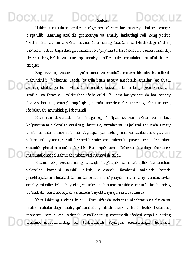 Xulosa
Ushbu   kurs   ishida   vektorlar   algebrasi   elementlari   nazariy   jihatdan   chuqur
o‘rganilib,   ularning   analitik   geometriya   va   amaliy   fanlardagi   roli   keng   yoritib
berildi.   Ish   davomida   vektor   tushunchasi,   uning   fazodagi   va   tekislikdagi   ifodasi,
vektorlar ustida bajariladigan amallar, ko‘paytma turlari (skalyar, vektor, aralash),
chiziqli   bog‘liqlik   va   ularning   amaliy   qo‘llanilishi   masalalari   batafsil   ko‘rib
chiqildi.
Eng   avvalo,   vektor   —   yo‘nalishli   va   modulli   matematik   obyekt   sifatida
tushuntirildi.   Vektorlar   ustida   bajariladigan   asosiy   algebraik   amallar   (qo‘shish,
ayirish,   skalyarga   ko‘paytirish)   matematik   xossalari   bilan   birga   geometriyadagi
grafikli   va   formulali   ko‘rinishda   ifoda   etildi.   Bu   amallar   yordamida   har   qanday
fazoviy   harakat,   chiziqli   bog‘liqlik,   hamda   koordinatalar   asosidagi   shakllar   aniq
ifodalanishi mumkinligi isbotlandi.
Kurs   ishi   davomida   o‘z   o‘rniga   ega   bo‘lgan   skalyar,   vektor   va   aralash
ko‘paytmalar   vektorlar   orasidagi   burchak,   yuzalar   va   hajmlarni   topishda   asosiy
vosita  sifatida  namoyon   bo‘ldi.  Ayniqsa,   parallelogramm  va  uchburchak  yuzasini
vektor ko‘paytmasi, parallelepiped hajmini esa aralash ko‘paytma orqali hisoblash
metodik   jihatdan   asoslab   berildi.   Bu   orqali   uch   o‘lchamli   fazodagi   shakllarni
matematik modellashtirish imkoniyati namoyish etildi.
Shuningdek,   vektorlarning   chiziqli   bog‘liqlik   va   mustaqillik   tushunchasi
vektorlar   bazasini   tashkil   qilish,   o‘lchamli   fazolarni   aniqlash   hamda
proektsiyalarni   ifodalashda   fundamental   rol   o‘ynaydi.   Bu   nazariy   yondashuvlar
amaliy misollar bilan boyitildi, masalan:  uch nuqta orasidagi masofa, kuchlarning
qo‘shilishi, burchak topish va fazoda trayektoriya qurish misollarida.
Kurs   ishining   alohida   kuchli   jihati   sifatida   vektorlar   algebrasining   fizika   va
grafika sohalaridagi  amaliy qo‘llanilishi yoritildi. Fizikada kuch, tezlik, tezlanma,
moment,   impuls   kabi   vektorli   kattaliklarning   matematik   ifodasi   orqali   ularning
dinamik   muvozanatdagi   roli   tushuntirildi.   Ayniqsa,   elektromagnit   hodisalar
35 