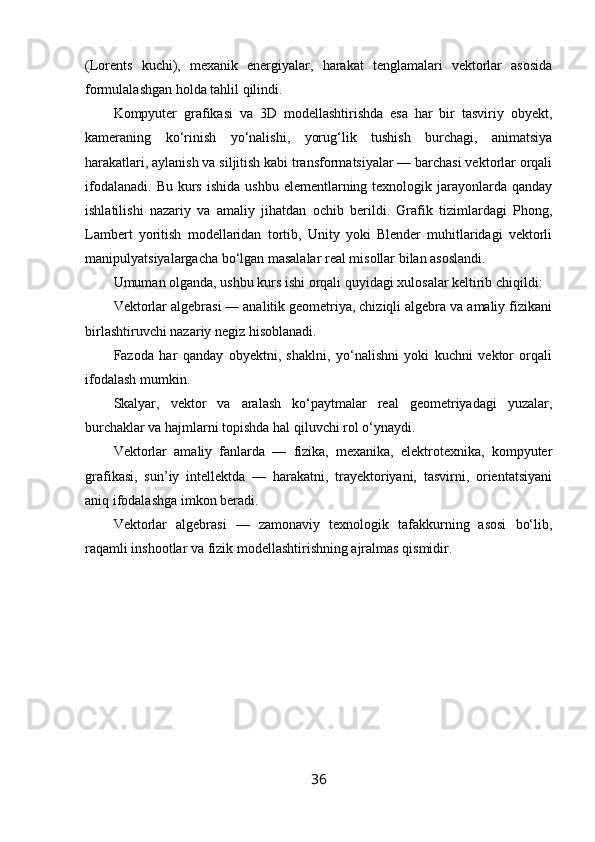 (Lorents   kuchi),   mexanik   energiyalar,   harakat   tenglamalari   vektorlar   asosida
formulalashgan holda tahlil qilindi.
Kompyuter   grafikasi   va   3D   modellashtirishda   esa   har   bir   tasviriy   obyekt,
kameraning   ko‘rinish   yo‘nalishi,   yorug‘lik   tushish   burchagi,   animatsiya
harakatlari, aylanish va siljitish kabi transformatsiyalar — barchasi vektorlar orqali
ifodalanadi.  Bu  kurs  ishida  ushbu  elementlarning  texnologik jarayonlarda  qanday
ishlatilishi   nazariy   va   amaliy   jihatdan   ochib   berildi.   Grafik   tizimlardagi   Phong,
Lambert   yoritish   modellaridan   tortib,   Unity   yoki   Blender   muhitlaridagi   vektorli
manipulyatsiyalargacha bo‘lgan masalalar real misollar bilan asoslandi.
Umuman olganda, ushbu kurs ishi orqali quyidagi xulosalar keltirib chiqildi:
Vektorlar algebrasi — analitik geometriya, chiziqli algebra va amaliy fizikani
birlashtiruvchi nazariy negiz hisoblanadi.
Fazoda   har   qanday   obyektni,   shaklni,   yo‘nalishni   yoki   kuchni   vektor   orqali
ifodalash mumkin.
Skalyar,   vektor   va   aralash   ko‘paytmalar   real   geometriyadagi   yuzalar,
burchaklar va hajmlarni topishda hal qiluvchi rol o‘ynaydi.
Vektorlar   amaliy   fanlarda   —   fizika,   mexanika,   elektrotexnika,   kompyuter
grafikasi,   sun’iy   intellektda   —   harakatni,   trayektoriyani,   tasvirni,   orientatsiyani
aniq ifodalashga imkon beradi.
Vektorlar   algebrasi   —   zamonaviy   texnologik   tafakkurning   asosi   bo‘lib,
raqamli inshootlar va fizik modellashtirishning ajralmas qismidir.
36 