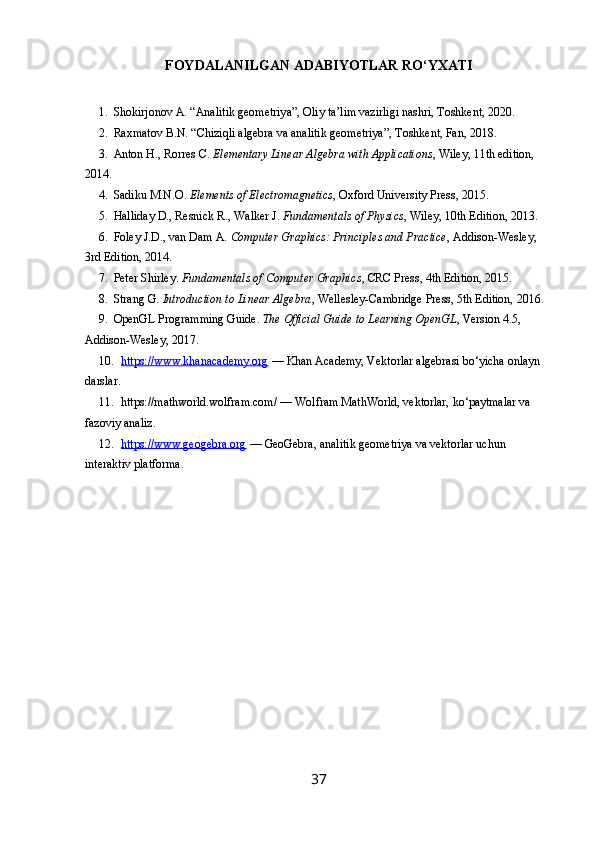 FOYDALANILGAN ADABIYOTLAR RO‘YXATI
1. Shokirjonov A. “Analitik geometriya”, Oliy ta’lim vazirligi nashri, Toshkent, 2020.
2. Raxmatov B.N. “Chiziqli algebra va analitik geometriya”, Toshkent, Fan, 2018.
3. Anton H., Rorres C.  Elementary Linear Algebra with Applications , Wiley, 11th edition, 
2014.
4. Sadiku M.N.O.  Elements of Electromagnetics , Oxford University Press, 2015.
5. Halliday D., Resnick R., Walker J.  Fundamentals of Physics , Wiley, 10th Edition, 2013.
6. Foley J.D., van Dam A.  Computer Graphics: Principles and Practice , Addison-Wesley, 
3rd Edition, 2014.
7. Peter Shirley.  Fundamentals of Computer Graphics , CRC Press, 4th Edition, 2015.
8. Strang G.  Introduction to Linear Algebra , Wellesley-Cambridge Press, 5th Edition, 2016.
9. OpenGL Programming Guide.  The Official Guide to Learning OpenGL , Version 4.5, 
Addison-Wesley, 2017.
10. https://www.khanacademy.org     — Khan Academy, Vektorlar algebrasi bo‘yicha onlayn 
darslar.
11. https://mathworld.wolfram.com/ — Wolfram MathWorld, vektorlar, ko‘paytmalar va 
fazoviy analiz.
12. https://www.geogebra.org     — GeoGebra, analitik geometriya va vektorlar uchun 
interaktiv platforma.
 
37 