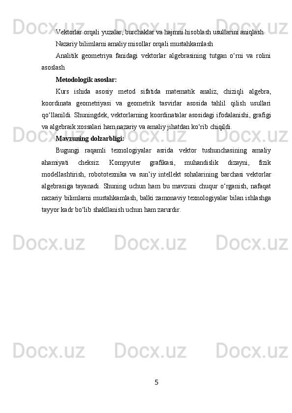 Vektorlar orqali yuzalar, burchaklar va hajmni hisoblash usullarini aniqlash
Nazariy bilimlarni amaliy misollar orqali mustahkamlash
Analitik   geometriya   fanidagi   vektorlar   algebrasining   tutgan   o‘rni   va   rolini
asoslash
Metodologik asoslar:
Kurs   ishida   asosiy   metod   sifatida   matematik   analiz,   chiziqli   algebra,
koordinata   geometriyasi   va   geometrik   tasvirlar   asosida   tahlil   qilish   usullari
qo‘llanildi. Shuningdek, vektorlarning koordinatalar asosidagi ifodalanishi, grafigi
va algebraik xossalari ham nazariy va amaliy jihatdan ko‘rib chiqildi.
Mavzuning dolzarbligi:
Bugungi   raqamli   texnologiyalar   asrida   vektor   tushunchasining   amaliy
ahamiyati   cheksiz.   Kompyuter   grafikasi,   muhandislik   dizayni,   fizik
modellashtirish,   robototexnika   va   sun’iy   intellekt   sohalarining   barchasi   vektorlar
algebrasiga   tayanadi.   Shuning   uchun   ham   bu   mavzuni   chuqur   o‘rganish,   nafaqat
nazariy bilimlarni mustahkamlash, balki zamonaviy texnologiyalar bilan ishlashga
tayyor kadr bo‘lib shakllanish uchun ham zarurdir.
5 