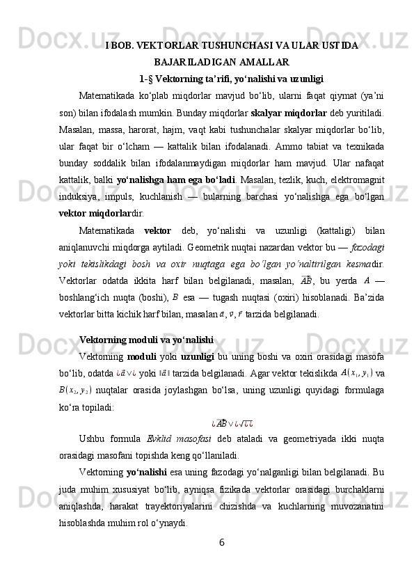 I BOB. VEKTORLAR TUSHUNCHASI VA ULAR USTIDA
BAJARILADIGAN AMALLAR
1-§ Vektorning ta’rifi, yo‘nalishi va uzunligi
Matematikada   ko‘plab   miqdorlar   mavjud   bo‘lib,   ularni   faqat   qiymat   (ya’ni
son) bilan ifodalash mumkin. Bunday miqdorlar  skalyar miqdorlar  deb yuritiladi.
Masalan,   massa,   harorat,   hajm,   vaqt   kabi   tushunchalar   skalyar   miqdorlar   bo‘lib,
ular   faqat   bir   o‘lcham   —   kattalik   bilan   ifodalanadi.   Ammo   tabiat   va   texnikada
bunday   soddalik   bilan   ifodalanmaydigan   miqdorlar   ham   mavjud.   Ular   nafaqat
kattalik, balki   yo‘nalishga ham ega bo‘ladi . Masalan, tezlik, kuch, elektromagnit
induksiya,   impuls,   kuchlanish   —   bularning   barchasi   yo‘nalishga   ega   bo‘lgan
vektor miqdorlar dir.
Matematikada   vektor   deb,   yo‘nalishi   va   uzunligi   (kattaligi)   bilan
aniqlanuvchi miqdorga aytiladi. Geometrik nuqtai nazardan vektor bu —   fazodagi
yoki   tekislikdagi   bosh   va   oxir   nuqtaga   ega   bo‘lgan   yo‘naltirilgan   kesma dir.
Vektorlar   odatda   ikkita   harf   bilan   belgilanadi,   masalan,  ⃗AB ,   bu   yerda  	A   —
boshlang‘ich   nuqta   (boshi),  	
B   esa   —   tugash   nuqtasi   (oxiri)   hisoblanadi.   Ba’zida
vektorlar bitta kichik harf bilan, masalan 	
⃗a , 	⃗v , 	⃗r  tarzida belgilanadi.
Vektorning moduli va yo‘nalishi
Vektorning   moduli   yoki   uzunligi   bu   uning   boshi   va   oxiri   orasidagi   masofa
bo‘lib, odatda  ¿	
⃗ a ∨ ¿
 yoki  ‖	⃗ a ‖
 tarzida belgilanadi. Agar vektor tekislikda  A ( x
1 , y
1 )
 va	
B(x2,y2)
  nuqtalar   orasida   joylashgan   bo‘lsa,   uning   uzunligi   quyidagi   formulaga
ko‘ra topiladi:	
¿⃗AB	∨¿√¿¿
Ushbu   formula   Evklid   masofasi   deb   ataladi   va   geometriyada   ikki   nuqta
orasidagi masofani topishda keng qo‘llaniladi.
Vektorning   yo‘nalishi   esa uning fazodagi yo‘nalganligi bilan belgilanadi. Bu
juda   muhim   xususiyat   bo‘lib,   ayniqsa   fizikada   vektorlar   orasidagi   burchaklarni
aniqlashda,   harakat   trayektoriyalarini   chizishda   va   kuchlarning   muvozanatini
hisoblashda muhim rol o‘ynaydi.
6 