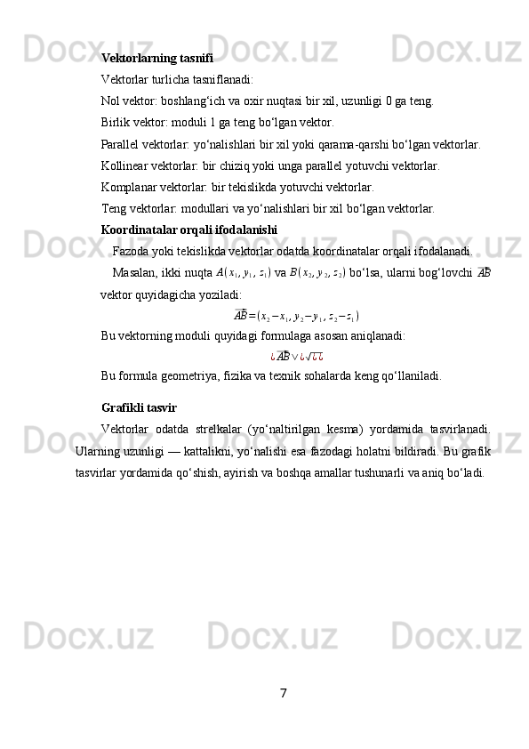 Vektorlarning tasnifi
Vektorlar turlicha tasniflanadi:
Nol vektor : boshlang‘ich va oxir nuqtasi bir xil, uzunligi 0 ga teng.
Birlik vektor : moduli 1 ga teng bo‘lgan vektor.
Parallel vektorlar : yo‘nalishlari bir xil yoki qarama-qarshi bo‘lgan vektorlar.
Kollinear vektorlar: bir chiziq yoki unga parallel yotuvchi vektorlar.
Komplanar vektorlar: bir tekislikda yotuvchi vektorlar.
Teng vektorlar : modullari va yo‘nalishlari bir xil bo‘lgan vektorlar.
Koordinatalar orqali ifodalanishi
Fazoda yoki tekislikda vektorlar odatda koordinatalar orqali ifodalanadi.
Masalan, ikki nuqta A(x1,y1,z1)  va 	B(x2,y2,z2)  bo‘lsa, ularni bog‘lovchi 	⃗AB
vektor quyidagicha yoziladi:	
⃗
AB = ( x
2 − x
1 , y
2 − y
1 , z
2 − z
1 )
Bu vektorning moduli quyidagi formulaga asosan aniqlanadi:	
¿⃗AB	∨¿√¿¿
Bu formula geometriya, fizika va texnik sohalarda keng qo‘llaniladi.
Grafikli tasvir
Vektorlar   odatda   strelkalar   (yo‘naltirilgan   kesma)   yordamida   tasvirlanadi.
Ularning uzunligi — kattalikni, yo‘nalishi esa fazodagi holatni bildiradi. Bu grafik
tasvirlar yordamida qo‘shish, ayirish va boshqa amallar tushunarli va aniq bo‘ladi.
7 