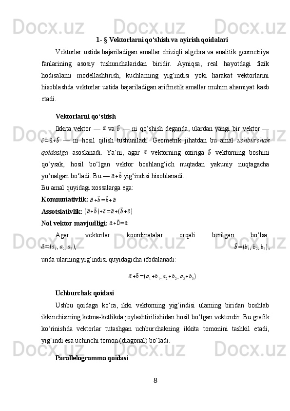 1- § Vektorlarni qo‘shish va ayirish qoidalari
Vektorlar ustida bajariladigan amallar chiziqli algebra va analitik geometriya
fanlarining   asosiy   tushunchalaridan   biridir.   Ayniqsa,   real   hayotdagi   fizik
hodisalarni   modellashtirish,   kuchlarning   yig‘indisi   yoki   harakat   vektorlarini
hisoblashda vektorlar ustida bajariladigan arifmetik amallar muhim ahamiyat kasb
etadi.
Vektorlarni qo‘shish
Ikkita  vektor  —  ⃗a   va  	⃗
b   —  ni  qo‘shish  deganda,  ulardan  yangi  bir  vektor  —	
⃗c=	⃗a+⃗b
  —   ni   hosil   qilish   tushuniladi.   Geometrik   jihatdan   bu   amal   uchburchak
qoidasiga   asoslanadi.   Ya’ni,   agar  	
⃗ a
  vektorning   oxiriga  	⃗
b   vektorning   boshini
qo‘ysak,   hosil   bo‘lgan   vektor   boshlang‘ich   nuqtadan   yakuniy   nuqtagacha
yo‘nalgan bo‘ladi. Bu — 	
⃗
a +	⃗ b  yig‘indisi hisoblanadi.
Bu amal quyidagi xossalarga ega:
Kommutativlik:  	
⃗
a +	⃗ b =	⃗ b +	⃗ a
Assotsiativlik:   (	
⃗ a +	⃗ b ) +	⃗ c =	⃗ a + (	⃗ b +	⃗ c )
Nol vektor mavjudligi:  	
⃗ a +	⃗ 0 =	⃗ a
Agar   vektorlar   koordinatalar   orqali   berilgan   bo‘lsa:	
⃗a=(a1,a2,a3)
,  	⃗ b = ( b
1 , b
2 , b
3 )
,
unda ularning yig‘indisi quyidagicha ifodalanadi:	
⃗
a +	⃗ b = ( a
1 + b
1 , a
2 + b
2 , a
3 + b
3 )
Uchburchak qoidasi
Ushbu   qoidaga   ko‘ra,   ikki   vektorning   yig‘indisi   ularning   biridan   boshlab
ikkinchisining ketma-ketlikda joylashtirilishidan hosil bo‘lgan vektordir.  Bu grafik
ko‘rinishda   vektorlar   tutashgan   uchburchakning   ikkita   tomonini   tashkil   etadi,
yig‘indi esa uchinchi tomon (diagonal) bo‘ladi.
Parallelogramma qoidasi
8 