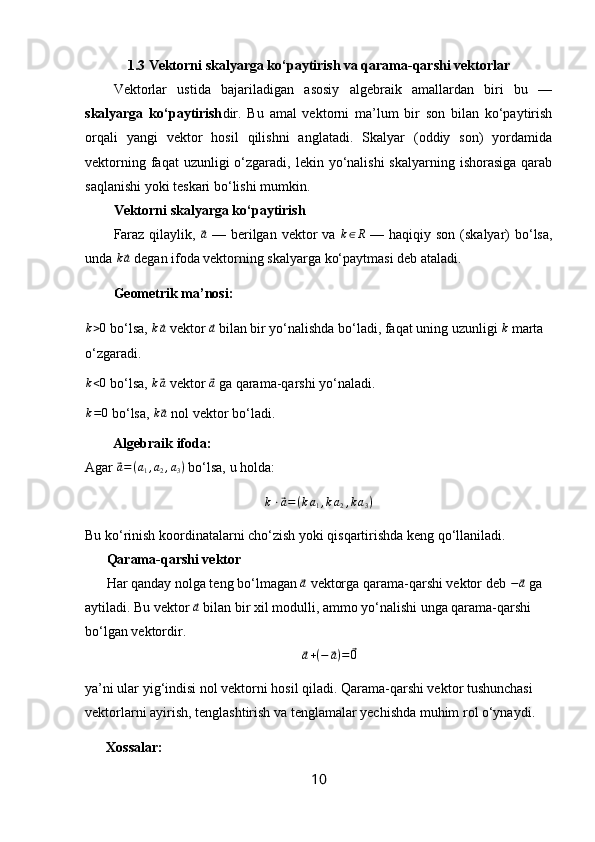 1.3 Vektorni skalyarga ko‘paytirish va qarama-qarshi vektorlar
Vektorlar   ustida   bajariladigan   asosiy   algebraik   amallardan   biri   bu   —
skalyarga   ko‘paytirish dir.   Bu   amal   vektorni   ma’lum   bir   son   bilan   ko‘paytirish
orqali   yangi   vektor   hosil   qilishni   anglatadi.   Skalyar   (oddiy   son)   yordamida
vektorning  faqat  uzunligi   o‘zgaradi,  lekin yo‘nalishi   skalyarning ishorasiga   qarab
saqlanishi yoki teskari bo‘lishi mumkin.
Vektorni skalyarga ko‘paytirish
Faraz qilaylik,  ⃗ a
  — berilgan vektor va   k ∈ R
  — haqiqiy son (skalyar) bo‘lsa,
unda 	
k⃗a  degan ifoda vektorning skalyarga ko‘paytmasi deb ataladi.
Geometrik ma’nosi:	
k>0
 bo‘lsa, 	k⃗a  vektor 	⃗a  bilan bir yo‘nalishda bo‘ladi, faqat uning uzunligi 	k  marta 
o‘zgaradi.
k < 0
 bo‘lsa,  k	
⃗ a
 vektor 	⃗ a
 ga qarama-qarshi yo‘naladi.
k = 0
 bo‘lsa,  k	
⃗ a
 nol vektor bo‘ladi.
Algebraik ifoda:
Agar 	
⃗a=(a1,a2,a3)  bo‘lsa, u holda:
k ⋅	
⃗ a = ( k a
1 , k a
2 , k a
3 )
Bu ko‘rinish koordinatalarni cho‘zish yoki qisqartirishda keng qo‘llaniladi.
Qarama-qarshi vektor
Har qanday nolga teng bo‘lmagan 	
⃗ a
 vektorga qarama-qarshi vektor deb  −	⃗ a
 ga 
aytiladi. Bu vektor 	
⃗a  bilan bir xil modulli, ammo yo‘nalishi unga qarama-qarshi 
bo‘lgan vektordir.	
⃗a+(−	⃗a)=	⃗0
ya’ni ular yig‘indisi nol vektorni hosil qiladi. Qarama-qarshi vektor tushunchasi 
vektorlarni ayirish, tenglashtirish va tenglamalar yechishda muhim rol o‘ynaydi.
Xossalar:
10 