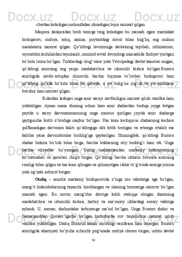 -chetdan keladigan molmulkdan olinadigan bojni nazorat qilgan.
Maqomi   darajasidan   bosh   vazirga   teng   keladigan   bu   mansab   egasi   mamlakat
boshqaruvi,   moliya,   soliq,   xazina,   poytaxtdagi   ahvol   bilan   bog’liq   eng   muhim
masalalarni   nazorat   qilgan.   Qo’shbegi   lavozimiga   davlatning   tajribali,   ishbilarmon,
siyosatdon kishilaridan tayinlanib, nomzod avval devonbegi mansabida faoliyat yuritgan
bo’lishi lozim bo’lgan. Turklardagi ulug’ vazir yoki Yevropadagi davlat kansleri singari,
qo’shbegi   amirning   eng   yaqin   maslahatchisi   va   ishonchli   kishisi   bo’lgan.Buxoro
amirligida   savdo-sotiqdan   olinuvchi   barcha   bojxona   to’lovlari   boshqaruvi   ham
qo’shbegi   qo’lida   bo’lishi   bilan   bir   qatorda,   u   yer   solig’ini   yig’ish   va   yer-mulklarni
berishni ham nazorat qilgan. 
       Bulardan tashqari unga amir saroyi xavfsizligini nazorat qilish vazifasi ham
yuklatilgan.   Aynan   mana   shuning   uchun   ham   amir   shahardan   boshqa   joyga   ketgan
paytda   u   saroy   darvozaxonasining   unga   maxsus   qurilgan   joyida   amir   shaharga
qaytguncha   kutib   o’tirishga   majbur   bo’lgan.   Har   kuni   kechqurun   shaharning   kechasi
qulflanadigan   darvozasi   kaliti   qo’shbegiga   olib   kelib   berilgan   va   ertasiga   ertalab   esa
kalitlar   yana   darvozabonlar   boshlig’iga   qaytarilgan.   Shuningdek,   qo’shbegi   Buxoro
shahar   hokimi   bo’lish   bilan   birga,   barcha   beklarning   oliy   boshlig’i   ham   edi.   Unga
barcha   viloyatlar   bo’ysungan.   Uning   mahkamasidan   markaziy   hokimiyatning
ko’rsatmalari   va   qarorlari   chiqib   turgan.   Qo’shbegi   barcha   ishlarni   bevosita   amirning
roziligi bilan qilgan va har kuni qilingan va qilinayotgan ishlar to’g’risida amirga yozma
yoki og’zaki axborot bergan.
Otaliq   –   amirlik   markaziy   boshqaruvida   o’ziga   xos   vakolatga   ega   bo’lgan,
mang’it   hukmdorlarining   tayanchi   hisoblangan   va   ularning   hurmatiga   sazovor   bo’lgan
mansab   egasi.   Bu   unvon   mang’itlar   davriga   kelib   otaliqqa   olingan   shaxsning
maslahatchisi   va   ishonchli   kishisi,   harbiy   va   ma’muriy   ishlardagi   asosiy   vakiliga
aylandi.   U,   asosan,   shahzodalar   tarbiyasiga   ma’sul   bo’lgan.   Unga   Buxoro   shahri   va
Samarqanddan   Qorako’lgacha   bo’lgan   hududlarda   suv   taqsimotini   nazorat   qilish
vazifasi   yuklatilgan.   Otaliq   Shohrud   kanali   mirobligi   vazifasini   ham   bajargan.   Buxoro
amirligida  ahamiyati  bo’yicha  uchinchi  pog’onada  moliya idorasi   turgan,  ushbu  davlat
10 