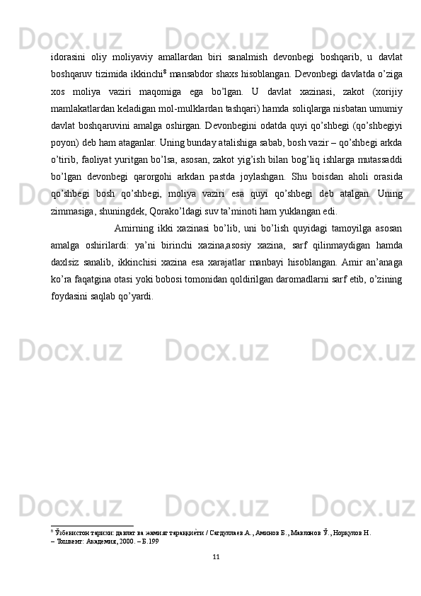idorasini   oliy   moliyaviy   amallardan   biri   sanalmish   devonbegi   boshqarib,   u   davlat
boshqaruv tizimida ikkinchi 8
  mansabdor shaxs hisoblangan. Devonbegi davlatda o’ziga
xos   moliya   vaziri   maqomiga   ega   bo’lgan.   U   davlat   xazinasi,   zakot   (xorijiy
mamlakatlardan keladigan mol-mulklardan tashqari) hamda soliqlarga nisbatan umumiy
davlat boshqaruvini amalga oshirgan. Devonbegini  odatda quyi  qo’shbegi  (qo’shbegiyi
poyon) deb ham ataganlar. Uning bunday atalishiga sabab, bosh vazir – qo’shbegi arkda
o’tirib, faoliyat yuritgan bo’lsa, asosan, zakot yig’ish bilan bog’liq ishlarga mutassaddi
bo’lgan   devonbegi   qarorgohi   arkdan   pastda   joylashgan.   Shu   boisdan   aholi   orasida
qo’shbegi   bosh   qo’shbegi,   moliya   vaziri   esa   quyi   qo’shbegi   deb   atalgan.   Uning
zimmasiga, shuningdek, Qorako’ldagi suv ta’minoti ham yuklangan edi.
               Amirning   ikki   xazinasi   bo’lib,   uni   bo’lish   quyidagi   tamoyilga   asosan
amalga   oshirilardi:   ya’ni   birinchi   xazina,asosiy   xazina,   sarf   qilinmaydigan   hamda
daxlsiz   sanalib,   ikkinchisi   xazina   esa   xarajatlar   manbayi   hisoblangan.  Amir   an’anaga
ko’ra faqatgina otasi yoki bobosi tomonidan qoldirilgan daromadlarni sarf etib, o’zining
foydasini saqlab qo’yardi.
8
  Ўзбекистон тарихи: давлат ва жамият тараққие|ти / Сагдуллаев.А., Аминов Б., Мавлонов Ў., Норқулов Н. 
– Тошкент: Академия, 2000. – Б.199
11 