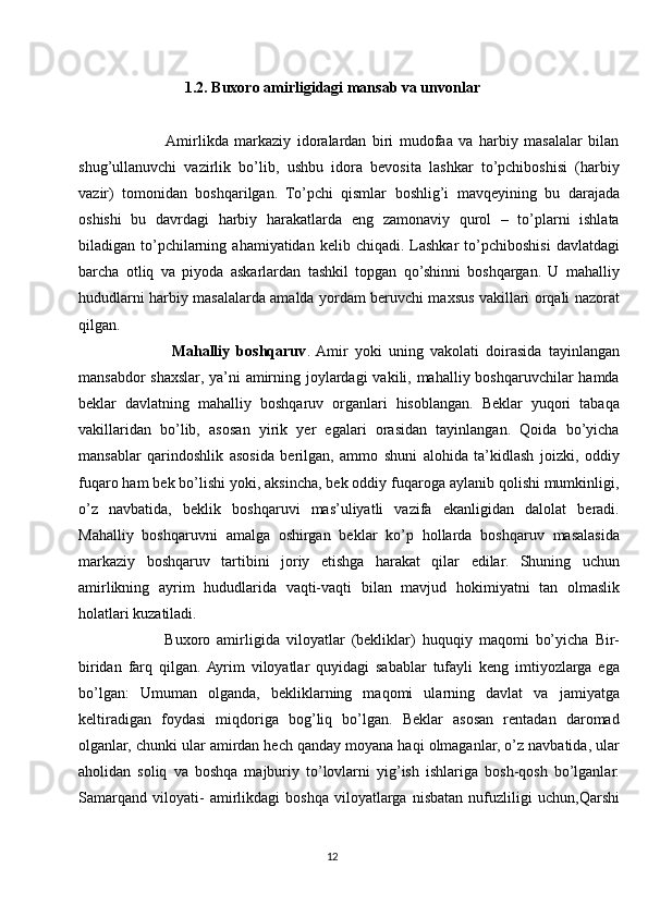 1.2. Buxoro amirligidagi mansab va unvonlar
             Amirlikda   markaziy   idoralardan   biri   mudofaa   va   harbiy   masalalar   bilan
shug’ullanuvchi   vazirlik   bo’lib,   ushbu   idora   bevosita   lashkar   to’pchiboshisi   (harbiy
vazir)   tomonidan   boshqarilgan.   To’pchi   qismlar   boshlig’i   mavqeyining   bu   darajada
oshishi   bu   davrdagi   harbiy   harakatlarda   eng   zamonaviy   qurol   –   to’plarni   ishlata
biladigan  to’pchilarning  ahamiyatidan  kelib  chiqadi.   Lashkar  to’pchiboshisi   davlatdagi
barcha   otliq   va   piyoda   askarlardan   tashkil   topgan   qo’shinni   boshqargan.   U   mahalliy
hududlarni harbiy masalalarda amalda yordam beruvchi maxsus vakillari orqali nazorat
qilgan. 
              Mahalliy   boshqaruv .  Amir   yoki   uning   vakolati   doirasida   tayinlangan
mansabdor  shaxslar, ya’ni  amirning joylardagi  vakili, mahalliy boshqaruvchilar hamda
beklar   davlatning   mahalliy   boshqaruv   organlari   hisoblangan.   Beklar   yuqori   tabaqa
vakillaridan   bo’lib,   asosan   yirik   yer   egalari   orasidan   tayinlangan.   Qoida   bo’yicha
mansablar   qarindoshlik   asosida   berilgan,   ammo   shuni   alohida   ta’kidlash   joizki,   oddiy
fuqaro ham bek bo’lishi yoki, aksincha, bek oddiy fuqaroga aylanib qolishi mumkinligi,
o’z   navbatida,   beklik   boshqaruvi   mas’uliyatli   vazifa   ekanligidan   dalolat   beradi.
Mahalliy   boshqaruvni   amalga   oshirgan   beklar   ko’p   hollarda   boshqaruv   masalasida
markaziy   boshqaruv   tartibini   joriy   etishga   harakat   qilar   edilar.   Shuning   uchun
amirlikning   ayrim   hududlarida   vaqti-vaqti   bilan   mavjud   hokimiyatni   tan   olmaslik
holatlari kuzatiladi. 
            Buxoro   amirligida   viloyatlar   (bekliklar)   huquqiy   maqomi   bo’yicha   Bir-
biridan   farq   qilgan.  Ayrim   viloyatlar   quyidagi   sabablar   tufayli   keng   imtiyozlarga   ega
bo’lgan:   Umuman   olganda,   bekliklarning   maqomi   ularning   davlat   va   jamiyatga
keltiradigan   foydasi   miqdoriga   bog’liq   bo’lgan.   Beklar   asosan   rentadan   daromad
olganlar, chunki ular amirdan hech qanday moyana haqi olmaganlar, o’z navbatida, ular
aholidan   soliq   va   boshqa   majburiy   to’lovlarni   yig’ish   ishlariga   bosh-qosh   bo’lganlar.
Samarqand   viloyati-   amirlikdagi   boshqa   viloyatlarga   nisbatan   nufuzliligi   uchun,Qarshi
12 