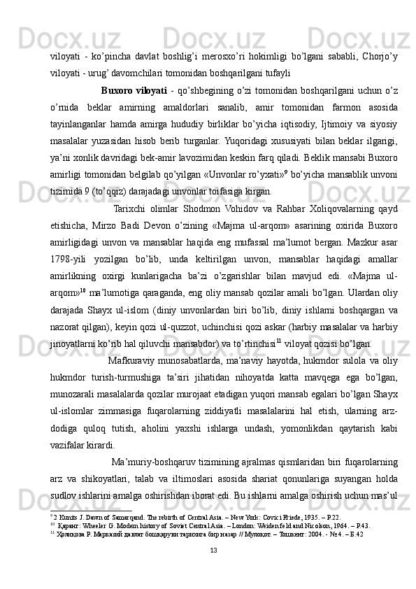 viloyati   -   ko’pincha   davlat   boshlig’i   merosxo’ri   hokimligi   bo’lgani   sababli,   Chorjo’y
viloyati - urug’ davomchilari tomonidan boshqarilgani tufayli
            Buxoro   viloyati   -   qo’shbegining   o’zi   tomonidan   boshqarilgani   uchun   o’z
o’rnida   beklar   amirning   amaldorlari   sanalib,   amir   tomonidan   farmon   asosida
tayinlanganlar   hamda   amirga   hududiy   birliklar   bo’yicha   iqtisodiy,   Ijtimoiy   va   siyosiy
masalalar   yuzasidan   hisob   berib   turganlar.  Yuqoridagi   xususiyati   bilan   beklar   ilgarigi,
ya’ni xonlik davridagi bek-amir lavozimidan keskin farq qiladi. Beklik mansabi Buxoro
amirligi tomonidan belgilab qo’yilgan «Unvonlar ro’yxati» 9
 bo’yicha mansablik unvoni
tizimida 9 (to’qqiz) darajadagi unvonlar toifasiga kirgan. 
              Tarixchi   olimlar   Shodmon   Vohidov   va   Rahbar   Xoliqovalarning   qayd
etishicha,   Mirzo   Badi   Devon   o’zining   «Majma   ul-arqom»   asarining   oxirida   Buxoro
amirligidagi   unvon   va   mansablar   haqida   eng   mufassal   ma’lumot   bergan.   Mazkur   asar
1798-yili   yozilgan   bo’lib,   unda   keltirilgan   unvon,   mansablar   haqidagi   amallar
amirlikning   oxirgi   kunlarigacha   ba’zi   o’zgarishlar   bilan   mavjud   edi.   «Majma   ul-
arqom» 10
  ma’lumotiga qaraganda, eng oliy mansab qozilar amali bo’lgan. Ulardan oliy
darajada   Shayx   ul-islom   (diniy   unvonlardan   biri   bo’lib,   diniy   ishlarni   boshqargan   va
nazorat qilgan), keyin qozi ul-quzzot, uchinchisi qozi askar (harbiy masalalar va harbiy
jinoyatlarni ko’rib hal qiluvchi mansabdor) va to’rtinchisi 11
 viloyat qozisi bo’lgan. 
                Mafkuraviy   munosabatlarda,   ma’naviy   hayotda,   hukmdor   sulola   va   oliy
hukmdor   turish-turmushiga   ta’siri   jihatidan   nihoyatda   katta   mavqega   ega   bo’lgan,
munozarali masalalarda qozilar murojaat etadigan yuqori mansab egalari bo’lgan Shayx
ul-islomlar   zimmasiga   fuqarolarning   ziddiyatli   masalalarini   hal   etish,   ularning   arz-
dodiga   quloq   tutish,   aholini   yaxshi   ishlarga   undash,   yomonlikdan   qaytarish   kabi
vazifalar kirardi. 
                   Ma’muriy-boshqaruv tizimining ajralmas qismlaridan biri fuqarolarning
arz   va   shikoyatlari,   talab   va   iltimoslari   asosida   shariat   qonunlariga   suyangan   holda
sudlov ishlarini amalga oshirishdan iborat edi. Bu ishlarni amalga oshirish uchun mas’ul
9
  2 Kunits J. Dawn of Samarqand. The rebirth of Central Asia. – New York: Covici Friede, 1935. – Р.22.
10
  Қаранг: Wheeler G. Modern history of Soviet Central Asia. – London: Weiden feld and Nicolson, 1964. – P.43.
11
 Ҳолиқова Р. Марказий давлат бошқаруви тарихига бир назар // Мулоқот. – Тошкент: 2004. - № 4. – Б.42
13 