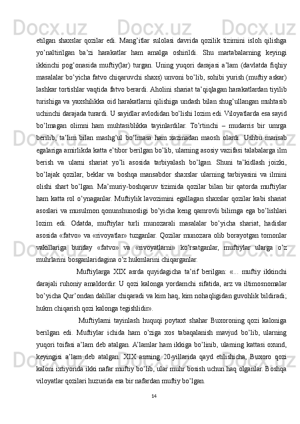 etilgan   shaxslar   qozilar   edi.   Mang’itlar   sulolasi   davrida   qozilik   tizimini   isloh   qilishga
yo’naltirilgan   ba’zi   harakatlar   ham   amalga   oshirildi.   Shu   martabalarning   keyingi
ikkinchi   pog’onasida   muftiy(lar)   turgan.   Uning   yuqori   darajasi   a’lam   (davlatda   fiqhiy
masalalar bo’yicha fatvo chiqaruvchi shaxs) unvoni bo’lib, sohibi yurish (muftiy askar)
lashkar tortishlar vaqtida fatvo berardi. Aholini shariat ta’qiqlagan harakatlardan tiyilib
turishiga va yaxshilikka oid harakatlarni qilishiga undash bilan shug’ullangan muhtasib
uchinchi darajada turardi. U sayidlar avlodidan bo’lishi lozim edi. Viloyatlarda esa sayid
bo’lmagan   olimni   ham   muhtasiblikka   tayinlardilar.   To’rtinchi   –   mudarris   bir   umrga
berilib,   ta’lim   bilan   mashg’ul   bo’lmasa   ham   xazinadan   maosh   olardi.   Ushbu   mansab
egalariga amirlikda katta e’tibor berilgan bo’lib, ularning asosiy vazifasi talabalarga ilm
berish   va   ularni   shariat   yo’li   asosida   tarbiyalash   bo’lgan.   Shuni   ta’kidlash   joizki,
bo’lajak   qozilar,   beklar   va   boshqa   mansabdor   shaxslar   ularning   tarbiyasini   va   ilmini
olishi   shart   bo’lgan.   Ma’muriy-boshqaruv   tizimida   qozilar   bilan   bir   qatorda   muftiylar
ham katta rol o’ynaganlar. Muftiylik lavozimini egallagan shaxslar qozilar kabi shariat
asoslari va musulmon qonunshunosligi bo’yicha keng qamrovli bilimga ega bo’lishlari
lozim   edi.   Odatda,   muftiylar   turli   munozarali   masalalar   bo’yicha   shariat,   hadislar
asosida «fatvo» va «rivoyatlar» tuzganlar. Qozilar  munozara olib borayotgan tomonlar
vakillariga   bunday   «fatvo»   va   «rivoyatlarni»   ko’rsatganlar,   muftiylar   ularga   o’z
muhrlarini bosganlaridagina o’z hukmlarini chiqarganlar. 
            Muftiylarga   XIX   asrda   quyidagicha   ta’rif   berilgan:   «...   muftiy   ikkinchi
darajali  ruhoniy amaldordir. U qozi  kalonga yordamchi  sifatida, arz va iltimosnomalar
bo’yicha Qur’ondan dalillar chiqaradi va kim haq, kim nohaqligidan guvohlik bildiradi;
hukm chiqarish qozi kalonga tegishlidir».
              Muftiylarni   tayinlash   huquqi   poytaxt   shahar   Buxoroning   qozi   kaloniga
berilgan   edi.   Muftiylar   ichida   ham   o’ziga   xos   tabaqalanish   mavjud   bo’lib,   ularning
yuqori  toifasi  a’lam  deb atalgan. A’lamlar ham ikkiga bo’linib, ularning kattasi  oxund,
keyingisi   a’lam   deb   atalgan.   XIX   asrning   20-yillarida   qayd   etilishicha,   Buxoro   qozi
kaloni ixtiyorida ikki nafar muftiy bo’lib, ular muhr bosish uchun haq olganlar. Boshqa
viloyatlar qozilari huzurida esa bir nafardan muftiy bo’lgan.
14 