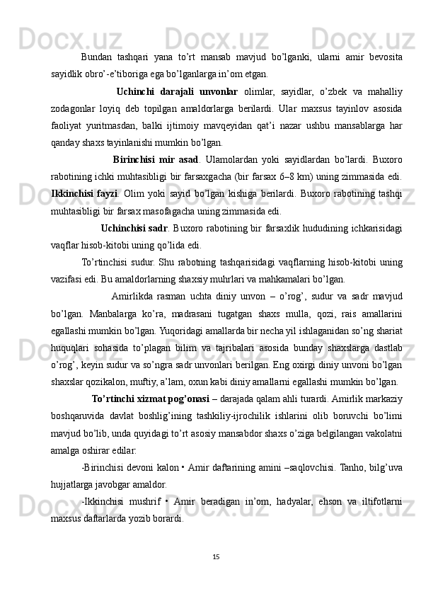 Bundan   tashqari   yana   to’rt   mansab   mavjud   bo’lganki,   ularni   amir   bevosita
sayidlik obro’-e’tiboriga ega bo’lganlarga in’om etgan.
            Uchinchi   darajali   unvonlar   olimlar,   sayidlar,   o’zbek   va   mahalliy
zodagonlar   loyiq   deb   topilgan   amaldorlarga   berilardi.   Ular   maxsus   tayinlov   asosida
faoliyat   yuritmasdan,   balki   ijtimoiy   mavqeyidan   qat’i   nazar   ushbu   mansablarga   har
qanday shaxs tayinlanishi mumkin bo’lgan.
              Birinchisi   mir   asad .   Ulamolardan   yoki   sayidlardan   bo’lardi.   Buxoro
rabotining ichki muhtasibligi bir farsaxgacha (bir farsax 6–8 km) uning zimmasida edi.
Ikkinchisi   fayzi .   Olim   yoki   sayid   bo’lgan   kishiga   berilardi.   Buxoro   rabotining   tashqi
muhtasibligi bir farsax masofagacha uning zimmasida edi.
           Uchinchisi sadr . Buxoro rabotining bir farsaxlik hududining ichkarisidagi
vaqflar hisob-kitobi uning qo’lida edi.
To’rtinchisi   sudur.   Shu   rabotning   tashqarisidagi   vaqflarning   hisob-kitobi   uning
vazifasi edi. Bu amaldorlarning shaxsiy muhrlari va mahkamalari bo’lgan.
             Amirlikda   rasman   uchta   diniy   unvon   –   o’rog’,   sudur   va   sadr   mavjud
bo’lgan.   Manbalarga   ko’ra,   madrasani   tugatgan   shaxs   mulla,   qozi,   rais   amallarini
egallashi mumkin bo’lgan. Yuqoridagi amallarda bir necha yil ishlaganidan so’ng shariat
huquqlari   sohasida   to’plagan   bilim   va   tajribalari   asosida   bunday   shaxslarga   dastlab
o’rog’, keyin sudur va so’ngra sadr unvonlari berilgan. Eng oxirgi diniy unvoni bo’lgan
shaxslar qozikalon, muftiy, a’lam, oxun kabi diniy amallarni egallashi mumkin bo’lgan.
    To’rtinchi xizmat pog’onasi  – darajada qalam ahli turardi. Amirlik markaziy
boshqaruvida   davlat   boshlig’ining   tashkiliy-ijrochilik   ishlarini   olib   boruvchi   bo’limi
mavjud bo’lib, unda quyidagi to’rt asosiy mansabdor shaxs o’ziga belgilangan vakolatni
amalga oshirar edilar:
-Birinchisi devoni kalon • Amir daftarining amini –saqlovchisi. Tanho, bilg’uva
hujjatlarga javobgar amaldor.
-Ikkinchisi   mushrif   •   Amir   beradigan   in’om,   hadyalar,   ehson   va   iltifotlarni
maxsus daftarlarda yozib borardi.
15 