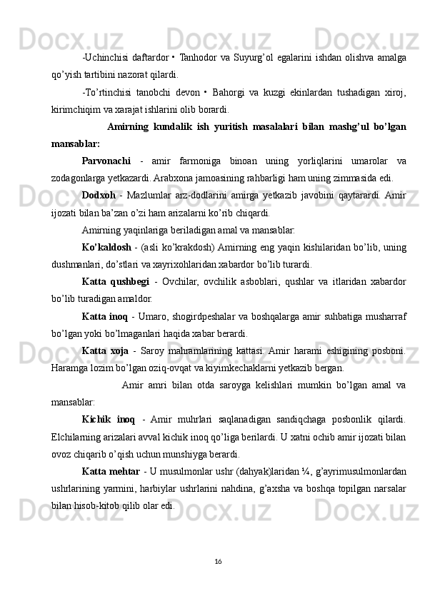 -Uchinchisi   daftardor  • Tanhodor   va  Suyurg’ol  egalarini   ishdan  olishva  amalga
qo’yish tartibini nazorat qilardi.
-To’rtinchisi   tanobchi   devon   •   Bahorgi   va   kuzgi   ekinlardan   tushadigan   xiroj,
kirimchiqim va xarajat ishlarini olib borardi.
          Amirning   kundalik   ish   yuritish   masalalari   bilan   mashg’ul   bo’lgan
mansablar:
Parvonachi   -   amir   farmoniga   binoan   uning   yorliqlarini   umarolar   va
zodagonlarga yetkazardi. Arabxona jamoasining rahbarligi ham uning zimmasida edi.
Dodxoh   -   Mazlumlar   arz-dodlarini   amirga   yetkazib   javobini   qaytarardi.  Amir
ijozati bilan ba’zan o’zi ham arizalarni ko’rib chiqardi.
Amirning yaqinlariga beriladigan amal va mansablar:
Ko’kaldosh   - (asli ko’krakdosh) Amirning eng yaqin kishilaridan bo’lib, uning
dushmanlari, do’stlari va xayrixohlaridan xabardor bo’lib turardi.
Katta   qushbegi   -   Ovchilar,   ovchilik   asboblari,   qushlar   va   itlaridan   xabardor
bo’lib turadigan amaldor.
Katta inoq   - Umaro, shogirdpeshalar va boshqalarga amir suhbatiga musharraf
bo’lgan yoki bo’lmaganlari haqida xabar berardi.
Katta   xoja   -   Saroy   mahramlarining   kattasi.  Amir   harami   eshigining   posboni.
Haramga lozim bo’lgan oziq-ovqat va kiyimkechaklarni yetkazib bergan.
                Amir   amri   bilan   otda   saroyga   kelishlari   mumkin   bo’lgan   amal   va
mansablar:
Kichik   inoq   -   Amir   muhrlari   saqlanadigan   sandiqchaga   posbonlik   qilardi.
Elchilarning arizalari avval kichik inoq qo’liga berilardi. U xatni ochib amir ijozati bilan
ovoz chiqarib o’qish uchun munshiyga berardi.
Katta mehtar  - U musulmonlar ushr (dahyak)laridan ¼, g’ayrimusulmonlardan
ushrlarining yarmini, harbiylar  ushrlarini  nahdina, g’axsha va boshqa topilgan narsalar
bilan hisob-kitob qilib olar edi.
16 