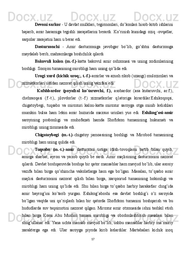 Devoni sarkor  - U davlat mulklari, tegirmonlari, do’konlari hisob-kitob ishlarini
bajarib, amir  haramiga  tegishli  xarajatlarini  berardi. Ko’rinish  kunidagi   oziq -ovqatlar,
sarpolar xarajatini ham u berar edi.
Dasturxonchi   -   Amir   dasturxoniga   javobgar   bo’lib,   go’shtni   dasturxonga
maydalab berib, mahramlarga boshchilik qilardi
Bakovuli   kalon   (m.-f.)- katta   bakovul   amir   oshxonasi   va   uning   xodimlarining
boshligi. Somjon tumanining mirobligi ham uning qo’lida edi. 
Urogi xurd (kichik uroq;, t.-f.)- amirlar va azush rikob (uzangi) mulozimlari va
xizmatkorlari ustidan nazorat qilish uning vazifasi edi. 
  Kafshbardor   (poyafzal   ko’taruvchi,   f.),   asobardor   (asa   kutaruvchi,   ar.f.),
chehraoqasi   (f.-t.),   jilovdorlar   (t.-f.)   xizmatkorlar   q1atoriga   kirardilar.Eshikoqoqsi,
chigatoybegi,   tuqsabo   va   miroxuri   kalon-katta   miroxur   saroyga   otga   minib   kelishlari
mumkin   bulsa   ham   lekin   amir   huzurida   maxsus   urinlari   yus   edi.   Eshikog’osi-amir
saroyining   posbonligi   va   muhofazati   hamda   Shofirkon   tumanining   hukumati   va
mirobligi uning zimmasida edi.
Chigatoybegi   (m.-t.) -chigatoy   jamoasining   boshligi   va   Mirobod   tumanining
mirobligi ham uning qulida edi. 
Tuqsabo   (m.-t.)-amir   dasturxoni   ustiga   idish-tovoqlarni   tartib   bilan   quyib,
amirga   sharbat,   ayron   va   yaxob   quyib   be   rardi.  Amir   majlisining   dasturxonini   nazorat
qilardi. Davlat boshqaruvida boshqa bir qator mansablar ham mavjud bo’lib, ular asosiy
vazifa   bilan   birga   qo’shimcha   vakolatlarga   ham   ega   bo’lgan.   Masalan,   to’qsabo   amir
majlisi   dasturxonini   nazorat   qilish   bilan   birga,   xarqonrud   tumanining   hokimligi   va
mirobligi   ham   uning   qo’lida   edi.   Shu   bilan   birga   to’qsabo   harbiy   harakatlar   chog’ida
amir   bayrog’ini   ko’tarib   yurgan.   Eshikog’aboshi   esa   davlat   boshlig’i   o’z   saroyida
bo’lgan   vaqtda   uni   qo’riqlash   bilan   bir   qatorda   Shofirkon   tumanini   boshqarish   va   bu
hududlarda suv taqsimotini  nazorat  qilgan. Miroxur amir  otxonasida ishni  tashkil etish
bilan   birga   Komi   Abu   Muslim   tumani   mirobligi   va   obodonlashtirish   masalasi   bilan
shug’ullanar edi. Yana uchta mansab mavjud bo’lib, ushbu mansablar harbiy ma’muriy
xarakterga   ega   edi.   Ular   saroyga   piyoda   kirib   kelardilar.   Martabalari   kichik   inoq
17 