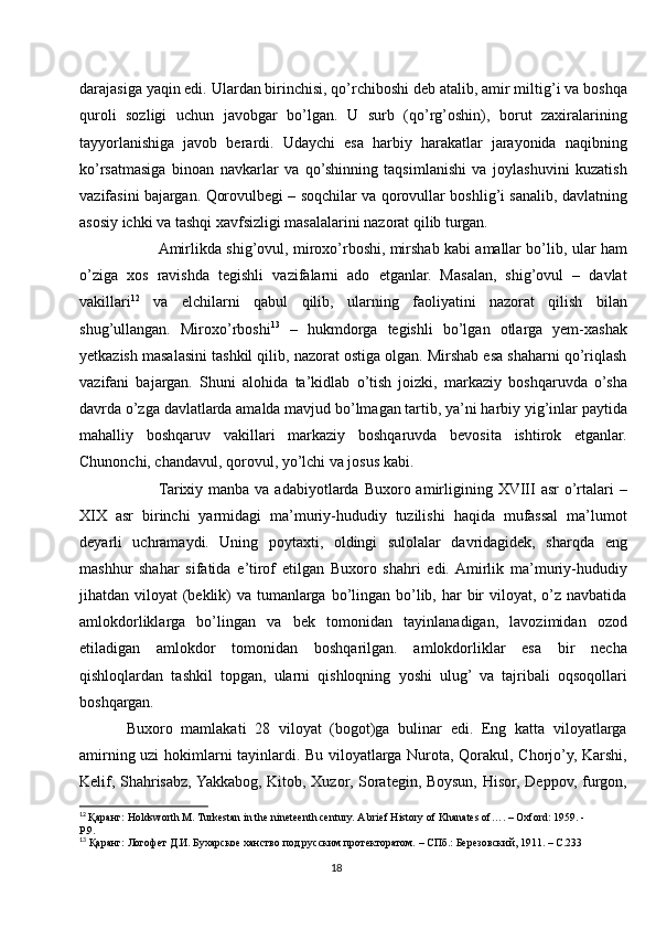 darajasiga yaqin edi. Ulardan birinchisi, qo’rchiboshi deb atalib, amir miltig’i va boshqa
quroli   sozligi   uchun   javobgar   bo’lgan.   U   surb   (qo’rg’oshin),   borut   zaxiralarining
tayyorlanishiga   javob   berardi.   Udaychi   esa   harbiy   harakatlar   jarayonida   naqibning
ko’rsatmasiga   binoan   navkarlar   va   qo’shinning   taqsimlanishi   va   joylashuvini   kuzatish
vazifasini bajargan. Qorovulbegi – soqchilar va qorovullar boshlig’i sanalib, davlatning
asosiy ichki va tashqi xavfsizligi masalalarini nazorat qilib turgan. 
          Amirlikda shig’ovul, miroxo’rboshi, mirshab kabi amallar bo’lib, ular ham
o’ziga   xos   ravishda   tegishli   vazifalarni   ado   etganlar.   Masalan,   shig’ovul   –   davlat
vakillari 12
  va   elchilarni   qabul   qilib,   ularning   faoliyatini   nazorat   qilish   bilan
shug’ullangan.   Miroxo’rboshi 13
  –   hukmdorga   tegishli   bo’lgan   otlarga   yem-xashak
yetkazish masalasini tashkil qilib, nazorat ostiga olgan. Mirshab esa shaharni qo’riqlash
vazifani   bajargan.   Shuni   alohida   ta’kidlab   o’tish   joizki,   markaziy   boshqaruvda   o’sha
davrda o’zga davlatlarda amalda mavjud bo’lmagan tartib, ya’ni harbiy yig’inlar paytida
mahalliy   boshqaruv   vakillari   markaziy   boshqaruvda   bevosita   ishtirok   etganlar.
Chunonchi, chandavul, qorovul, yo’lchi va josus kabi. 
           Tarixiy  manba  va adabiyotlarda  Buxoro amirligining XVIII   asr  o’rtalari   –
XIX   asr   birinchi   yarmidagi   ma’muriy-hududiy   tuzilishi   haqida   mufassal   ma’lumot
deyarli   uchramaydi.   Uning   poytaxti,   oldingi   sulolalar   davridagidek,   sharqda   eng
mashhur   shahar   sifatida   e’tirof   etilgan   Buxoro   shahri   edi.  Amirlik   ma’muriy-hududiy
jihatdan viloyat  (beklik)  va tumanlarga bo’lingan bo’lib, har  bir  viloyat, o’z navbatida
amlokdorliklarga   bo’lingan   va   bek   tomonidan   tayinlanadigan,   lavozimidan   ozod
etiladigan   amlokdor   tomonidan   boshqarilgan.   amlokdorliklar   esa   bir   necha
qishloqlardan   tashkil   topgan,   ularni   qishloqning   yoshi   ulug’   va   tajribali   oqsoqollari
boshqargan. 
Buxoro   mamlakati   28   viloyat   (bogot)ga   bulinar   edi.   Eng   katta   viloyatlarga
amirning uzi hokimlarni tayinlardi. Bu viloyatlarga Nurota, Qorakul, Chorjo’y, Karshi,
Kelif, Shahrisabz, Yakkabog, Kitob, Xuzor, Sorategin, Boysun, Hisor, Deppov, furgon,
12
  Қаранг: Holdsworth M. Turkestan in the nineteenth century. A brief History of Khanates of…. – Oxford: 1959. - 
P.9.
13
 Қаранг: Логофет Д.И. Бухарское ханство под русским протекторатом. – СПб.: Березовский, 1911. – С.233
18 