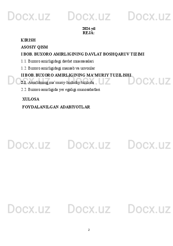 2024-yil
REJA: 
KIRISH 
ASOSIY QISM 
I BOB. BUXORO AMIRLIGINING DAVLAT BOSHQARUV TIZIMI 
1.1. Buxoro amirligidagi davlat muassasalari
1.2. Buxoro amirligidagi mansab va unvonlar
II BOB. BUXORO AMIRLIGINING MA’MURIY TUZILISHI
2.1 . Amirlikning ma’muriy-hududiy tuzilishi
2.2. Buxoro amirligida yer egaligi munosabatlari
XULOSA
FOYDALANILGAN   ADABIYOTLAR
2 