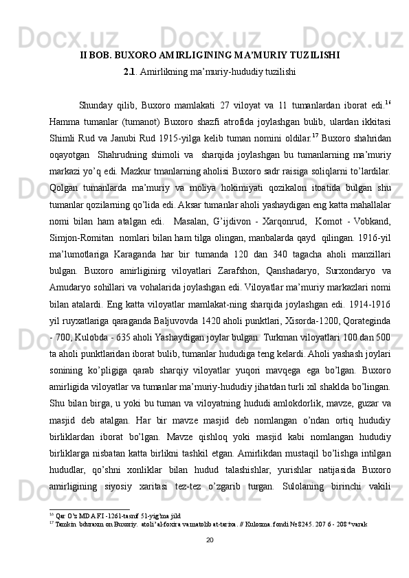 II BOB. BUXORO AMIRLIGINING MA’MURIY TUZILISHI
2.1 . Amirlikning ma’muriy-hududiy tuzilishi
Shunday   qilib,   Buxoro   mamlakati   27   viloyat   va   11   tumanlardan   iborat   edi. 16
Hamma   tumanlar   (tumanot)   Buxoro   shazfi   atrofida   joylashgan   bulib,   ulardan   ikkitasi
Shimli   Rud   va   Janubi   Rud   1915-yilga   kelib   tuman   nomini   oldilar. 17
  Buxoro   shahridan
oqayotgan     Shahrudning   shimoli   va     sharqida   joylashgan   bu   tumanlarning   ma’muriy
markazi yo’q edi. Mazkur tmanlarning aholisi Buxoro sadr raisiga soliqlarni to’lardilar.
Qolgan   tumanlarda   ma’muriy   va   moliya   hokimiyati   qozikalon   itoatida   bulgan   shu
tumanlar qozilarning qo’lida edi. Aksar tumanlar aholi yashaydigan eng katta mahallalar
nomi   bilan   ham   atalgan   edi.     Masalan,   G’ijdivon   -   Xarqonrud,     Komot   -   Vobkand,
Simjon-Romitan   nomlari bilan ham tilga olingan, manbalarda qayd   qilingan. 1916-yil
ma’lumotlariga   Karaganda   har   bir   tumanda   120   dan   340   tagacha   aholi   manzillari
bulgan.   Buxoro   amirliginirg   viloyatlari   Zarafshon,   Qanshadaryo,   Surxondaryo   va
Amudaryo sohillari va vohalarida joylashgan edi. Viloyatlar ma’muriy markazlari nomi
bilan   atalardi.   Eng   katta   viloyatlar   mamlakat-ning   sharqida   joylashgan   edi.   1914-1916
yil ruyxatlariga qaraganda Baljuvovda 1420 aholi punktlari, Xisorda-1200, Qorateginda
- 700, Kulobda - 635 aholi Yashaydigan joylar bulgan. Turkman viloyatlari 100 dan 500
ta aholi punktlaridan iborat bulib, tumanlar hududiga teng kelardi. Aholi yashash joylari
sonining   ko’pligiga   qarab   sharqiy   viloyatlar   yuqori   mavqega   ega   bo’lgan.   Buxoro
amirligida viloyatlar va tumanlar ma’muriy-hududiy jihatdan turli xil shaklda bo’lingan.
Shu bilan birga, u yoki bu tuman va viloyatning hududi amlokdorlik, mavze, guzar  va
masjid   deb   atalgan.   Har   bir   mavze   masjid   deb   nomlangan   o’ndan   ortiq   hududiy
birliklardan   iborat   bo’lgan.   Mavze   qishloq   yoki   masjid   kabi   nomlangan   hududiy
birliklarga   nisbatan   katta   birlikni   tashkil   etgan.  Amirlikdan   mustaqil   bo’lishga   intilgan
hududlar,   qo’shni   xonliklar   bilan   hudud   talashishlar,   yurishlar   natijasida   Buxoro
amirligining   siyosiy   xaritasi   tez-tez   o’zgarib   turgan.   Sulolaning   birinchi   vakili
16
  Qar O’z MDA F.I -1261-tasnif 51-yig’ma jild
17
 Tamkin  bduraxm on Buxoriy.  atoli’ al-foxira va matolib at-tarixa. // Kulozma. fondi № 8245. 207 6 - 208* varak
20 