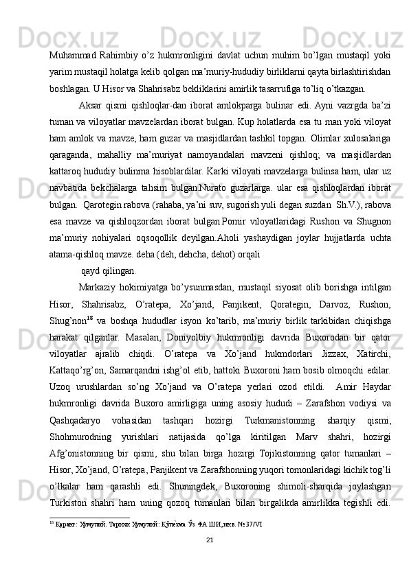 Muhammad   Rahimbiy   o’z   hukmronligini   davlat   uchun   muhim   bo’lgan   mustaqil   yoki
yarim mustaqil holatga kelib qolgan ma’muriy-hududiy birliklarni qayta birlashtirishdan
boshlagan. U Hisor va Shahrisabz bekliklarini amirlik tasarrufiga to’liq o’tkazgan.
Aksar   qismi   qishloqlar-dan   iborat   amlokparga   bulinar   edi.  Ayni   vazrgda   ba’zi
tuman va viloyatlar mavzelardan iborat bulgan. Kup holatlarda esa tu   man yoki viloyat
ham amlok va mavze, ham  guzar  va masjidlardan tashkil  topgan. Olimlar xulosalariga
qaraganda,   mahalliy   ma’muriyat   namoyandalari   mavzeni   qishloq;   va   masjidlardan
kattaroq hududiy bulinma hisoblardilar. Karki viloyati mavzelarga bulinsa ham, ular uz
navbatida   bekchalarga   tahsim   bulgan.Nurato   guzarlarga.   ular   esa   qishloqlardan   iborat
bulgan.  Qarotegin rabova (rahaba, ya’ni suv, sugorish yuli degan suzdan  Sh.V.), rabova
esa   mavze   va   qishloqzordan   iborat   bulgan.Pomir   viloyatlaridagi   Rushon   va   Shugnon
ma’muriy   nohiyalari   oqsoqollik   deyilgan.Aholi   yashaydigan   joylar   hujjatlarda   uchta
atama-qishloq mavze. deha (deh, dehcha, dehot) orqali 
 qayd qilingan. 
Markaziy   hokimiyatga   bo’ysunmasdan,   mustaqil   siyosat   olib   borishga   intilgan
Hisor,   Shahrisabz,   O’ratepa,   Xo’jand,   Panjikent,   Qorategin,   Darvoz,   Rushon,
Shug’non 18
  va   boshqa   hududlar   isyon   ko’tarib,   ma’muriy   birlik   tarkibidan   chiqishga
harakat   qilganlar.   Masalan,   Doniyolbiy   hukmronligi   davrida   Buxorodan   bir   qator
viloyatlar   ajralib   chiqdi.   O’ratepa   va   Xo’jand   hukmdorlari   Jizzax,   Xatirchi,
Kattaqo’rg’on, Samarqandni  ishg’ol etib, hattoki Buxoroni  ham bosib olmoqchi  edilar.
Uzoq   urushlardan   so’ng   Xo’jand   va   O’ratepa   yerlari   ozod   etildi.     Amir   Haydar
hukmronligi   davrida   Buxoro   amirligiga   uning   asosiy   hududi   –   Zarafshon   vodiysi   va
Qashqadaryo   vohasidan   tashqari   hozirgi   Turkmanistonning   sharqiy   qismi,
Shohmurodning   yurishlari   natijasida   qo’lga   kiritilgan   Marv   shahri,   hozirgi
Afg’onistonning   bir   qismi,   shu   bilan   birga   hozirgi   Tojikistonning   qator   tumanlari   –
Hisor, Xo’jand, O’ratepa, Panjikent va Zarafshonning yuqori tomonlaridagi kichik tog’li
o’lkalar   ham   qarashli   edi.   Shuningdek,   Buxoroning   shimoli-sharqida   joylashgan
Turkiston   shahri   ham   uning   qozoq   tumanlari   bilan   birgalikda   amirlikka   tegishli   edi.
18
 Қаранг: Хумулий. Тарихи Хумулий: Қўле|зма Ўз ФА ШИ, инв. № 37/VI
21 