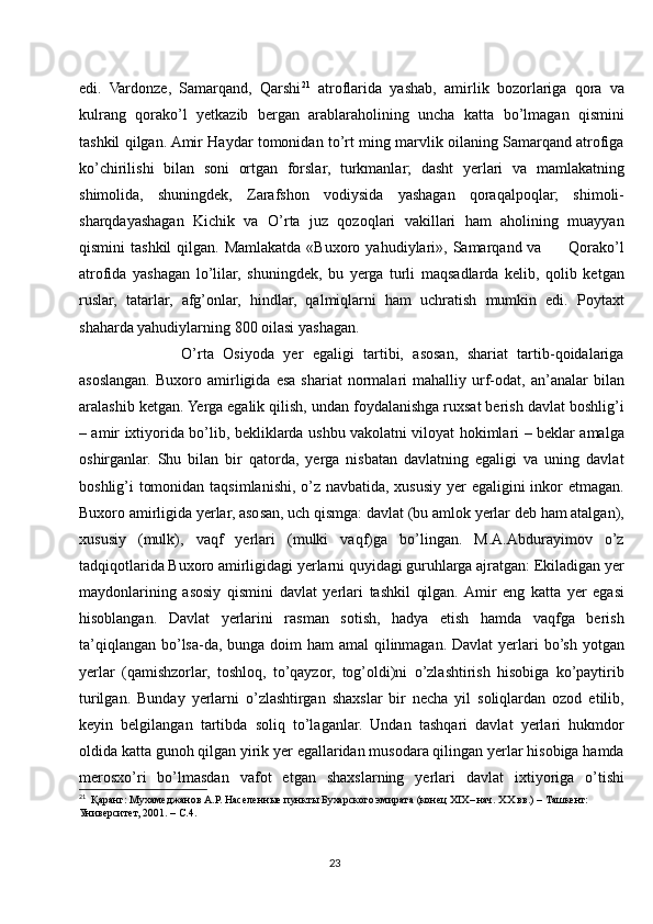 edi.   Vardonze,   Samarqand,   Qarshi 21
  atroflarida   yashab,   amirlik   bozorlariga   qora   va
kulrang   qorako’l   yetkazib   bergan   arablaraholining   uncha   katta   bo’lmagan   qismini
tashkil qilgan. Amir Haydar tomonidan to’rt ming marvlik oilaning Samarqand atrofiga
ko’chirilishi   bilan   soni   ortgan   forslar,   turkmanlar;   dasht   yerlari   va   mamlakatning
shimolida,   shuningdek,   Zarafshon   vodiysida   yashagan   qoraqalpoqlar;   shimoli-
sharqdayashagan   Kichik   va   O’rta   juz   qozoqlari   vakillari   ham   aholining   muayyan
qismini  tashkil  qilgan.  Mamlakatda  «Buxoro  yahudiylari»,  Samarqand va          Qorako’l
atrofida   yashagan   lo’lilar,   shuningdek,   bu   yerga   turli   maqsadlarda   kelib,   qolib   ketgan
ruslar,   tatarlar,   afg’onlar,   hindlar,   qalmiqlarni   ham   uchratish   mumkin   edi.   Poytaxt
shaharda yahudiylarning 800 oilasi yashagan.
            O’rta   Osiyoda   yer   egaligi   tartibi,   asosan,   shariat   tartib-qoidalariga
asoslangan.   Buxoro  amirligida  esa   shariat   normalari   mahalliy   urf-odat,   an’analar   bilan
aralashib ketgan. Yerga egalik qilish, undan foydalanishga ruxsat berish davlat boshlig’i
– amir ixtiyorida bo’lib, bekliklarda ushbu vakolatni viloyat hokimlari – beklar amalga
oshirganlar.   Shu   bilan   bir   qatorda,   yerga   nisbatan   davlatning   egaligi   va   uning   davlat
boshlig’i tomonidan taqsimlanishi, o’z navbatida, xususiy yer  egaligini  inkor etmagan.
Buxoro amirligida yerlar, asosan, uch qismga: davlat (bu amlok yerlar deb ham atalgan),
xususiy   (mulk),   vaqf   yerlari   (mulki   vaqf)ga   bo’lingan.   M.A.Abdurayimov   o’z
tadqiqotlarida Buxoro amirligidagi yerlarni quyidagi guruhlarga ajratgan: Ekiladigan yer
maydonlarining   asosiy   qismini   davlat   yerlari   tashkil   qilgan.  Amir   eng   katta   yer   egasi
hisoblangan.   Davlat   yerlarini   rasman   sotish,   hadya   etish   hamda   vaqfga   berish
ta’qiqlangan bo’lsa-da, bunga doim  ham amal  qilinmagan. Davlat  yerlari  bo’sh yotgan
yerlar   (qamishzorlar,   toshloq,   to’qayzor,   tog’oldi)ni   o’zlashtirish   hisobiga   ko’paytirib
turilgan.   Bunday   yerlarni   o’zlashtirgan   shaxslar   bir   necha   yil   soliqlardan   ozod   etilib,
keyin   belgilangan   tartibda   soliq   to’laganlar.   Undan   tashqari   davlat   yerlari   hukmdor
oldida katta gunoh qilgan yirik yer egallaridan musodara qilingan yerlar hisobiga hamda
merosxo’ri   bo’lmasdan   vafot   etgan   shaxslarning   yerlari   davlat   ixtiyoriga   o’tishi
21
  Қаранг: Мухамеджанов А.Р. Населенные пункты Бухарского эмирата (конец XIX– нач. XX вв.) – Ташкент:
Университет, 2001. – С.4.
23 