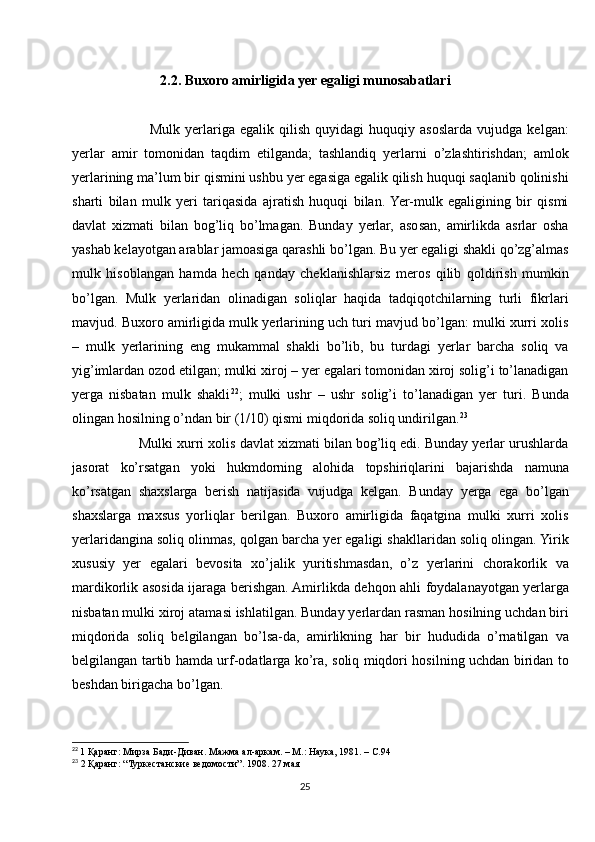 2.2. Buxoro amirligida yer egaligi munosabatlari
              Mulk   yerlariga  egalik   qilish   quyidagi   huquqiy   asoslarda   vujudga   kelgan:
yerlar   amir   tomonidan   taqdim   etilganda;   tashlandiq   yerlarni   o’zlashtirishdan;   amlok
yerlarining ma’lum bir qismini ushbu yer egasiga egalik qilish huquqi saqlanib qolinishi
sharti   bilan   mulk   yeri   tariqasida   ajratish   huquqi   bilan.  Yer-mulk   egaligining   bir   qismi
davlat   xizmati   bilan   bog’liq   bo’lmagan.   Bunday   yerlar,   asosan,   amirlikda   asrlar   osha
yashab kelayotgan arablar jamoasiga qarashli bo’lgan. Bu yer egaligi shakli qo’zg’almas
mulk   hisoblangan   hamda   hech   qanday   cheklanishlarsiz   meros   qilib   qoldirish   mumkin
bo’lgan.   Mulk   yerlaridan   olinadigan   soliqlar   haqida   tadqiqotchilarning   turli   fikrlari
mavjud. Buxoro amirligida mulk yerlarining uch turi mavjud bo’lgan: mulki xurri xolis
–   mulk   yerlarining   eng   mukammal   shakli   bo’lib,   bu   turdagi   yerlar   barcha   soliq   va
yig’imlardan ozod etilgan; mulki xiroj – yer egalari tomonidan xiroj solig’i to’lanadigan
yerga   nisbatan   mulk   shakli 22
;   mulki   ushr   –   ushr   solig’i   to’lanadigan   yer   turi.   Bunda
olingan hosilning o’ndan bir (1/10) qismi miqdorida soliq undirilgan. 23
       Mulki xurri xolis davlat xizmati bilan bog’liq edi. Bunday yerlar urushlarda
jasorat   ko’rsatgan   yoki   hukmdorning   alohida   topshiriqlarini   bajarishda   namuna
ko’rsatgan   shaxslarga   berish   natijasida   vujudga   kelgan.   Bunday   yerga   ega   bo’lgan
shaxslarga   maxsus   yorliqlar   berilgan.   Buxoro   amirligida   faqatgina   mulki   xurri   xolis
yerlaridangina soliq olinmas, qolgan barcha yer egaligi shakllaridan soliq olingan. Yirik
xususiy   yer   egalari   bevosita   xo’jalik   yuritishmasdan,   o’z   yerlarini   chorakorlik   va
mardikorlik asosida ijaraga berishgan. Amirlikda dehqon ahli foydalanayotgan yerlarga
nisbatan mulki xiroj atamasi ishlatilgan. Bunday yerlardan rasman hosilning uchdan biri
miqdorida   soliq   belgilangan   bo’lsa-da,   amirlikning   har   bir   hududida   o’rnatilgan   va
belgilangan tartib hamda urf-odatlarga ko’ra, soliq miqdori hosilning uchdan biridan to
beshdan birigacha bo’lgan.
22
  1 Қаранг: Мирза Бади-Диван. Мажма ал-аркам. – М.: Наука, 1981. – С.94
23
 2 Қаранг: “Туркестанские ведомости”. 1908. 27 мая
25 