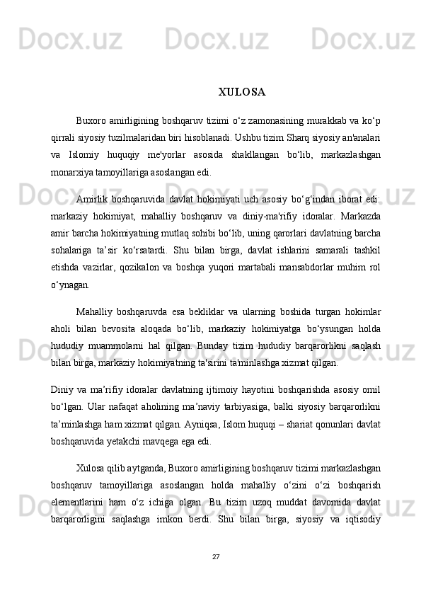 XULOSA
Buxoro amirligining boshqaruv tizimi o‘z zamonasining murakkab va ko‘p
qirrali siyosiy tuzilmalaridan biri hisoblanadi. Ushbu tizim Sharq siyosiy an'analari
va   Islomiy   huquqiy   me'yorlar   asosida   shakllangan   bo‘lib,   markazlashgan
monarxiya tamoyillariga asoslangan edi.
Amirlik   boshqaruvida   davlat   hokimiyati   uch   asosiy   bo‘g‘indan   iborat   edi:
markaziy   hokimiyat,   mahalliy   boshqaruv   va   diniy-ma'rifiy   idoralar.   Markazda
amir barcha hokimiyatning mutlaq sohibi bo‘lib, uning qarorlari davlatning barcha
sohalariga   ta’sir   ko‘rsatardi.   Shu   bilan   birga,   davlat   ishlarini   samarali   tashkil
etishda   vazirlar,   qozikalon   va   boshqa   yuqori   martabali   mansabdorlar   muhim   rol
o‘ynagan.
Mahalliy   boshqaruvda   esa   bekliklar   va   ularning   boshida   turgan   hokimlar
aholi   bilan   bevosita   aloqada   bo‘lib,   markaziy   hokimiyatga   bo‘ysungan   holda
hududiy   muammolarni   hal   qilgan.   Bunday   tizim   hududiy   barqarorlikni   saqlash
bilan birga, markaziy hokimiyatning ta'sirini ta'minlashga xizmat qilgan.
Diniy   va   ma’rifiy   idoralar   davlatning   ijtimoiy   hayotini   boshqarishda   asosiy   omil
bo‘lgan.   Ular   nafaqat   aholining   ma’naviy   tarbiyasiga,   balki   siyosiy   barqarorlikni
ta’minlashga ham xizmat qilgan. Ayniqsa, Islom huquqi – shariat qonunlari davlat
boshqaruvida yetakchi mavqega ega edi.
Xulosa qilib aytganda, Buxoro amirligining boshqaruv tizimi markazlashgan
boshqaruv   tamoyillariga   asoslangan   holda   mahalliy   o‘zini   o‘zi   boshqarish
elementlarini   ham   o‘z   ichiga   olgan.   Bu   tizim   uzoq   muddat   davomida   davlat
barqarorligini   saqlashga   imkon   berdi.   Shu   bilan   birga,   siyosiy   va   iqtisodiy
27 