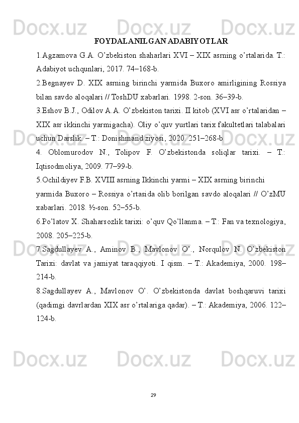 FOYDALANILGAN ADABIYOTLAR
1.Agzamova G.A. O’zbekiston shaharlari XVI – XIX asrning o’rtalarida. T.:
Adabiyot uchqunlari, 2017. 74–168-b.
2.Begnayev   D.   XIX   asrning   birinchi   yarmida   Buxoro   amirligining   Rossiya
bilan savdo aloqalari // ToshDU xabarlari. 1998. 2-son. 36–39-b.
3.Eshov B.J., Odilov A.A. O’zbekiston tarixi. II kitob (XVI asr o’rtalaridan –
XIX asr ikkinchi yarmigacha). Oliy o’quv yurtlari tarix fakultetlari talabalari
uchun Darslik. – T.: Donishmand ziyosi, 2020. 251–268-b
4.   Oblomurodov   N.,   Tolipov   F.   O’zbekistonda   soliqlar   tarixi.   –   T.:
Iqtisodmoliya, 2009. 77–99-b.
5.Ochildiyev F.B. XVIII asrning Ikkinchi yarmi – XIX asrning birinchi 
yarmida Buxoro – Rossiya o’rtasida olib borilgan savdo aloqalari // O’zMU
xabarlari. 2018. ½-son. 52–55-b.
6.Po’latov X. Shaharsozlik tarixi: o’quv Qo’llanma. – T.: Fan va texnologiya,
2008. 205–225-b.
7.Sagdullayev   A.,   Aminov   B.,   Mavlonov   O’.,   Norqulov   N.   O’zbekiston
Tarixi:   davlat   va   jamiyat   taraqqiyoti.   I   qism.   –   T.:  Akademiya,   2000.   198–
214-b.
8.Sagdullayev   A.,   Mavlonov   O’.   O’zbekistonda   davlat   boshqaruvi   tarixi
(qadimgi davrlardan XIX asr o’rtalariga qadar). – T.: Akademiya, 2006. 122–
124-b.
29 