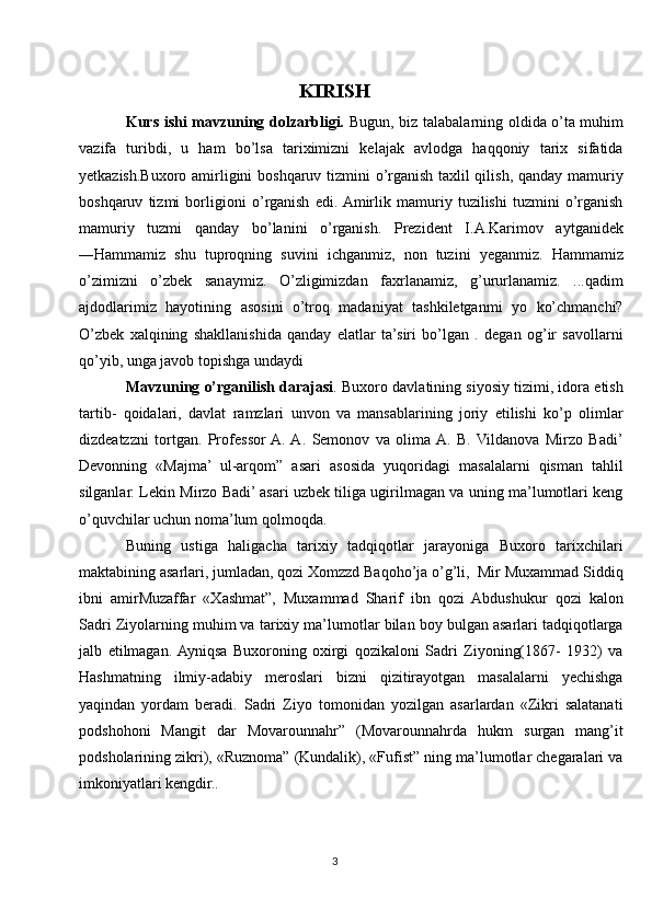 KIRISH
Kurs ishi mavzuning dolzarbligi.   Bugun, biz talabalarning oldida o’ta muhim
vazifa   turibdi,   u   ham   bo’lsa   tariximizni   kelajak   avlodga   haqqoniy   tarix   sifatida
yetkazish.Buxoro amirligini boshqaruv tizmini o’rganish taxlil qilish, qanday mamuriy
boshqaruv   tizmi   borligioni   o’rganish   edi.  Amirlik   mamuriy   tuzilishi   tuzmini   o’rganish
mamuriy   tuzmi   qanday   bo’lanini   o’rganish.   Prezident   I.A.Karimov   aytganidek
―Hammamiz   shu   tuproqning   suvini   ichganmiz,   non   tuzini   yeganmiz.   Hammamiz
o’zimizni   o’zbek   sanaymiz.   O’zligimizdan   faxrlanamiz,   g’ururlanamiz.   ...qadim
ajdodlarimiz   hayotining   asosini   o’troq   madaniyat   tashkiletganmi   yo   ko’chmanchi?
O’zbek   xalqining   shakllanishida   qanday   elatlar   ta’siri   bo’lgan   .   degan   og’ir   savollarni
qo’yib, unga javob topishga undaydi
Mavzuning o’rganilish darajasi . Buxoro davlatining siyosiy tizimi, idora etish
tartib-   qoidalari,   davlat   ramzlari   unvon   va   mansablarining   joriy   etilishi   ko’p   olimlar
dizdeatzzni   tortgan.   Professor  A.  A.   Semonov   va   olima  A.   B.   Vildanova   Mirzo   Badi’
Devonning   «Majma’   ul-arqom”   asari   asosida   yuqoridagi   masalalarni   qisman   tahlil
silganlar. Lekin Mirzo Badi’ asari uzbek tiliga ugirilmagan va uning ma’lumotlari keng
o’quvchilar uchun noma’lum qolmoqda. 
Buning   ustiga   haligacha   tarixiy   tadqiqotlar   jarayoniga   Buxoro   tarixchilari
maktabining asarlari, jumladan, qozi Xomzzd Baqoho’ja o’g’li,  Mir Muxammad Siddiq
ibni   amirMuzaffar   «Xashmat”,   Muxammad   Sharif   ibn   qozi   Abdushukur   qozi   kalon
Sadri Ziyolarning muhim va tarixiy ma’lumotlar bilan boy bulgan asarlari tadqiqotlarga
jalb   etilmagan.  Ayniqsa   Buxoroning   oxirgi   qozikaloni   Sadri   Ziyoning(1867-   1932)   va
Hashmatning   ilmiy-adabiy   meroslari   bizni   qizitirayotgan   masalalarni   yechishga
yaqindan   yordam   beradi.   Sadri   Ziyo   tomonidan   yozilgan   asarlardan   «Zikri   salatanati
podshohoni   Mangit   dar   Movarounnahr”   (Movarounnahrda   hukm   surgan   mang’it
podsholarining zikri), «Ruznoma” (Kundalik), «Fufist” ning ma’lumotlar chegaralari va
imkoniyatlari kengdir..
3 