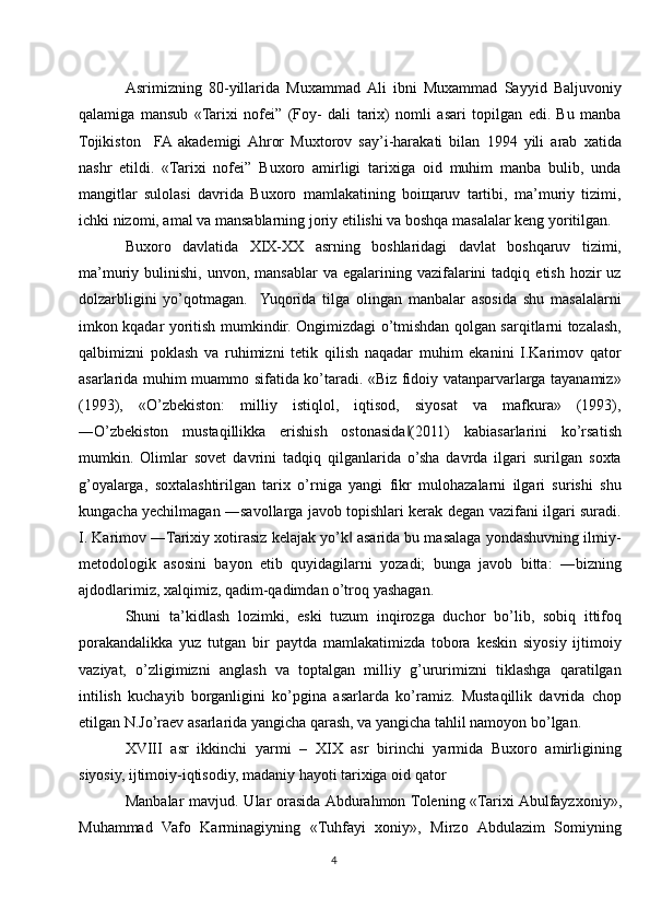 Asrimizning   80-yillarida   Muxammad  Ali   ibni   Muxammad   Sayyid   Baljuvoniy
qalamiga   mansub   «Tarixi   nofei”   (Foy-   dali   tarix)   nomli   asari   topilgan   edi.   Bu   manba
Tojikiston     FA  akademigi  Ahror   Muxtorov   say’i-harakati   bilan   1994   yili   arab   xatida
nashr   etildi.   «Tarixi   nofei”   Buxoro   amirligi   tarixiga   oid   muhim   manba   bulib,   unda
mangitlar   sulolasi   davrida   Buxoro   mamlakatining   boiщaruv   tartibi,   ma’muriy   tizimi,
ichki nizomi, amal va mansablarning joriy etilishi va boshqa masalalar keng yoritilgan.
Buxoro   davlatida   XIX-XX   asrning   boshlaridagi   davlat   boshqaruv   tizimi,
ma’muriy  bulinishi,  unvon,  mansablar  va   egalarining  vazifalarini   tadqiq  etish  hozir  uz
dolzarbligini   yo’qotmagan.    Yuqorida   tilga   olingan   manbalar   asosida   shu   masalalarni
imkon kqadar yoritish mumkindir. Ongimizdagi o’tmishdan qolgan sarqitlarni tozalash,
qalbimizni   poklash   va   ruhimizni   tetik   qilish   naqadar   muhim   ekanini   I.Karimov   qator
asarlarida muhim muammo sifatida ko’taradi. «Biz fidoiy vatanparvarlarga tayanamiz»
(1993),   «O’zbekiston:   milliy   istiqlol,   iqtisod,   siyosat   va   mafkura»   (1993),
―O’zbekiston   mustaqillikka   erishish   ostonasida (2011)   kabiasarlarini   ko’rsatish‖
mumkin.   Olimlar   sovet   davrini   tadqiq   qilganlarida   o’sha   davrda   ilgari   surilgan   soxta
g’oyalarga,   soxtalashtirilgan   tarix   o’rniga   yangi   fikr   mulohazalarni   ilgari   surishi   shu
kungacha yechilmagan ―savollarga javob topishlari kerak degan vazifani ilgari suradi.
I. Karimov ―Tarixiy xotirasiz kelajak yo’k  asarida bu masalaga yondashuvning ilmiy-	
‖
metodologik   asosini   bayon   etib   quyidagilarni   yozadi;   bunga   javob   bitta:   ―bizning
ajdodlarimiz, xalqimiz, qadim-qadimdan o’troq yashagan. 
Shuni   ta’kidlash   lozimki,   eski   tuzum   inqirozga   duchor   bo’lib,   sobiq   ittifoq
porakandalikka   yuz   tutgan   bir   paytda   mamlakatimizda   tobora   keskin   siyosiy   ijtimoiy
vaziyat,   o’zligimizni   anglash   va   toptalgan   milliy   g’ururimizni   tiklashga   qaratilgan
intilish   kuchayib   borganligini   ko’pgina   asarlarda   ko’ramiz.   Mustaqillik   davrida   chop
etilgan N.Jo’raev asarlarida yangicha qarash, va yangicha tahlil namoyon bo’lgan.
XVIII   asr   ikkinchi   yarmi   –   XIX   asr   birinchi   yarmida   Buxoro   amirligining
siyosiy, ijtimoiy-iqtisodiy, madaniy hayoti tarixiga oid qator 
Manbalar  mavjud. Ular  orasida Abdurahmon Tolening «Tarixi Abulfayzxoniy»,
Muhammad   Vafo   Karminagiyning   «Tuhfayi   xoniy»,   Mirzo   Abdulazim   Somiyning
4 