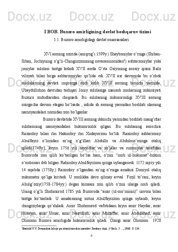 I BOB. Buxoro amirligining davlat boshqaruv tizimi
1.1. Buxoro amirligidagi davlat muassasalari
         XVI asrning oxirida (aniqrog’i 1599y.) Shayboniylar o’rniga (Shiban-
Siban,   Juchiyning   o’g’li-Chinginzxonning   nevarasinomidan 1
)   ashtarxoniylar   yoki
joniylar   sulolasi   taxtga   keladi   XVII   asrda   O’rta   Osiyoning   asosiy   qismi   Balx
viloyati   bilan   birga   ashtarxoniylar   qo’lida   edi.   XVII   asr   davomida   bu   o’zbek
sulolalarining   davlati   inqirozga   duch   kelib   XVIII   asrning   birinchi   yarmida,
Ubaydullohon   davridan   tashqari   Joniy   sulolasiga   mansub   xonlarning   xokimiyati
Buxuro   xududlaridan   chiqmadi.   Bu   sulolaning   xukumronligi   XVIII   asrning
oxirgacha   davom   etagan   bo’lsada   ,   aslida   sh   asrning   yarmidan   boshlab   ularning
namoyandalari nomidan xon bo’lganlar.
        Buxoro davlatida XVIII asrning ikkinchi yarmidan boshlab mang’itlar
sulolasining   namoyandalari   hukumronlik   qilgan.   Bu   sulolaning   asoschisi
Raximbiy   bilan   ibn   Hakimbiy   ibn   Xudayorxon   bo’ldi.   Raximbiy   ashtarxoniy
Abulfayiz   o’limidan   so’ng   o’g’illari   Abdullo   va   Abdulmo’minga   otaliq
qiladi(1749y.),   keyin   1756   yili   sayyidlar   va   xo’jalar   va   ruxoniylar   tarafidan
Buxoroda   xon   qilib   ko’tarilgan   bo’lsa   ham,   o’zini   “noib   ul-hukumat”-hokim
o’rinbosari deb bilgan. Rahimbiy Abulfayizxon qiziga uylanganedi. 1172 xijriy yili
14   rajabda   (1758y.)   Raximbiy   o’lgandan   so’ng   o’rniga   amakisi   Doniyol   otaliq
xukumatni   qo’lga   kiritadi.   U   xonlikka   davo   qilmay   avval     Fozil   to’rani,   keyin
Abulg’oziy(1758-1784yy.)   degan   kimsani   xon   qilib   o’zini   ularga   noib   qiladi.
Uning   o’g’li   Shohmurod   1785   yili   Buxoroda   “amir   (ul-mo’minin)”   unvoni   bilan
taxtga   ko’tariladi.   U   amakisining   xotini   Abulfayizxon   qiziga   uylanib,   keyin
chingiziylarga   qo’shiladi.  Amir   Shohmurod   vafotidaan   kiyin   amir   Haydar,   amir
Husayin,   amir   Umar,   amir   Nasrulloh,   amir   Muzaffar,   amir   Abdulahad,   amir
Olimxon   Buxoro   amirligida   hukumronlik   qiladi.   Oxirgi   amir   Olimxon     1920
1
Bartold V.V. Dvenadsat leksiy po istorii tureskix narodov Sredney Azii. // Soch. 5.  ., 1968. S. 134.
6 