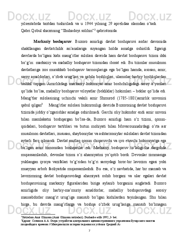 yilsentabrda   taxtdan   tushiriladi   va   u   1944   yilning   29   aprelidaa   olamdan   o’tadi.
Qabri Qobul shaxrining “Shuhadoyi solihin” 2
 qabristonida.
Markaziy   boshqaruv .   Buxoro   amirligi   davlat   boshqaruvi   asrlar   davomida
shakllangan   davlatchilik   an’analariga   suyangan   holda   amalga   oshirildi.   Ilgarigi
davrlarda   bo’lgani   kabi   mang’itlar   sulolasi   davrida   ham   davlat   boshqaruvi   tizimi   ikki
bo’g’in:   markaziy   va   mahalliy   boshqaruv   tizimidan   iborat   edi.   Bu   tizimlar   musulmon
davlatlariga   xos   murakkab   boshqaruv   tarmoqlariga   ega   bo’lgan   hamda,   asosan,   amir,
saroy amaldorlari, o’zbek urug’lari va qabila boshliqlari, ulamolar, harbiy boshliqlardan
tashkil   topgan.  Amirlikdagi   markaziy   hokimiyat   amir   boshchiligidagi   saroy   a’yonlari
qo’lida bo’lsa, mahalliy boshqaruv viloyatlar (bekliklar) hokimlari – beklar qo’lida edi.
Mang’tlar   sulolasining   uchinchi   vakili   amir   Shmurod   (1785-1801)amirlik   unvonini
qabul qilgan 3
      Mang’itlar sulolasi hukmronligi davrida Buxoroning davlat boshqaruvi
tizimida jiddiy o’zgarishlar amalga oshirilmadi. Garchi oliy hukmdor endi amir unvoni
bilan   mamlakatni   boshqargan   bo’lsa-da,   Buxoro   amirligi   ham   o’z   tizimi,   qonun-
qoidalari,   boshqaruv   tartiblari   va   butun   mohiyati   bilan   Movarounnahrdagi   o’rta   asr
musulmon davlatlari, xususan, shayboniylar va ashtarxoniylar sulolalari davlat tizimidan
aytarli farq qilmasdi. Davlat mutlaq qonun chiqaruvchi va ijro etuvchi hokimiyatga ega
bo’lgan   amir   tomonidan   boshqarilar   edi.   Markaziy   boshqaruv   to’laligicha   dargohda
mujassamlashib,   devonlar   tizimi   o’z   ahamiyatini   yo’qotib   bordi.   Devonlar   zimmasiga
yuklangan   ijroiya   vazifalari   to’g’ridan   to’g’ri   saroydagi   biror-bir   lavozim   egasi   yoki
muayyan   arbob   faoliyatida   mujassamlashdi.   Bu   esa,   o’z   navbatida,   har   bir   mansab   va
lavozimning   davlat   boshqaruvidagi   ahamiyati   oshib   borgani   va   ular   egalari   davlat
boshqaruvining   markaziy   figuralaridan   biriga   aylanib   borganini   anglatadi.   Buxoro
amirligida   oliy   harbiy-ma’muriy   amaldorlar,   mahalliy   boshqaruvdagi   asosiy
mansabdorlar   mang’it   urug’iga   mansub   bo’lgan   kishilardan   tayinlangan.   Shu   bilan
birga,   bu   davrda   mang’itlarga   va   boshqa   o’zbek   urug’lariga   mansub   bo’lmagan
2
Xotirahon Amir Olimxon.(Amir Olimxon xotiralari). Dushanbe adib 1992, 3- bet.
3
Қаранг: Семенов А.А. Очерк устройства центрального административного управления Бухарского ханства 
позднейщего времени // Материалы по истории таджиков и узбеков Средней Аз
7 