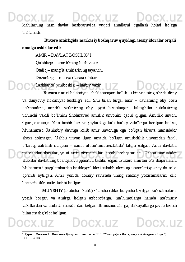 kishilarning   ham   davlat   boshqaruvida   yuqori   amallarni   egallash   holati   ko’zga
tashlanadi. 
        Buxoro amirligida markaziy boshqaruv quyidagi asosiy idoralar orqali
amalga oshirilar edi: 
AMIR – DAVLAT BOSHLIG’I 
Qo’shbegi – amirlikning bosh vaziri
Otaliq – mang’it amirlarining tayanchi
Devonbegi – moliya idorasi rahbari
Lashkar to’pchiboshisi – harbiy vazir
         Buxoro amiri  hokimiyati cheklanmagan bo’lib, u bir vaqtning o’zida diniy
va   dunyoviy   hokimiyat   boshlig’i   edi.   Shu   bilan   birga,   amir   –   davlatning   oliy   bosh
qo’mondoni,   amirlik   yerlarining   oliy   egasi   hisoblangan.   Mang’itlar   sulolasining
uchinchi   vakili   bo’lmish   Shohmurod   amirlik   unvonini   qabul   qilgan.   Amirlik   unvoni
ilgari,   asosan,qo’shin   boshliqlari   va   joylardagi   turli   harbiy   vakillarga   berilgan   bo’lsa,
Muhammad   Rahimbiy   davriga   kelib   amir   unvoniga   ega   bo’lgan   birorta   mansabdor
shaxs   qolmagan.   Ushbu   unvon   ilgari   amalda   bo’lgan   amirbeklik   unvonidan   farqli
o’laroq,   xalifalik   maqomi   –   «amir   ul-mo’minin»sifatida 4
  talqin   etilgan.  Amir   davlatni
mansabdor   shaxslar,   ya’ni   amir   xizmatchilari   orqali   boshqarar   edi.   Ushbu   mansabdor
shaxslar davlatning boshqaruv apparatini tashkil etgan. Buxoro amirlari o’z shajaralarini
Muhammad payg’ambardan boshlaganliklari sababli ularning unvonlariga «sayid» so’zi
qo’shib   aytilgan.   Amir   yonida   doimiy   ravishda   uning   shaxsiy   yozishmalarini   olib
boruvchi ikki nafar kotibi bo’lgan. 
      MUNSHIY  (arabcha –kotib) • barcha ishlar bo’yicha berilgan ko’rsatmalarni
yozib   borgan   va   amirga   kelgan   axborotlarga,   ma’lumotlarga   hamda   ma’muriy
vakillardan va alohida shaxslardan kelgan iltimosnomalarga, shikoyatlarga javob berish
bilan mashg’ulot bo’lgan.
4
   Қаранг: Ханыков Н. Описание Бухарского ханства. – СПб.: “Типография Императорской Академии Наук”, 
1843. – С.188.
8 