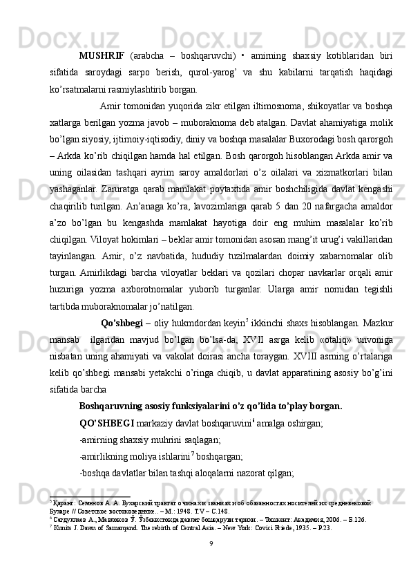 MUSHRIF   (arabcha   –   boshqaruvchi)   •   amirning   shaxsiy   kotiblaridan   biri
sifatida   saroydagi   sarpo   berish,   qurol-yarog’   va   shu   kabilarni   tarqatish   haqidagi
ko’rsatmalarni rasmiylashtirib borgan.
             Amir tomonidan yuqorida zikr etilgan iltimosnoma, shikoyatlar va boshqa
xatlarga berilgan yozma javob – muboraknoma deb atalgan. Davlat ahamiyatiga molik
bo’lgan siyosiy, ijtimoiy-iqtisodiy, diniy va boshqa masalalar Buxorodagi bosh qarorgoh
– Arkda ko’rib chiqilgan hamda hal etilgan. Bosh qarorgoh hisoblangan Arkda amir va
uning   oilasidan   tashqari   ayrim   saroy   amaldorlari   o’z   oilalari   va   xizmatkorlari   bilan
yashaganlar.   Zaruratga   qarab   mamlakat   poytaxtida   amir   boshchiligida   davlat   kengashi
chaqirilib   turilgan.  An’anaga   ko’ra,   lavozimlariga   qarab   5   dan   20   nafargacha   amaldor
a’zo   bo’lgan   bu   kengashda   mamlakat   hayotiga   doir   eng   muhim   masalalar   ko’rib
chiqilgan. Viloyat hokimlari – beklar amir tomonidan asosan mang’it urug’i vakillaridan
tayinlangan.   Amir,   o’z   navbatida,   hududiy   tuzilmalardan   doimiy   xabarnomalar   olib
turgan.  Amirlikdagi   barcha   viloyatlar   beklari   va   qozilari   chopar   navkarlar   orqali   amir
huzuriga   yozma   axborotnomalar   yuborib   turganlar.   Ularga   amir   nomidan   tegishli
tartibda muboraknomalar jo’natilgan. 
             Qo’shbegi –   oliy hukmdordan keyin 5
  ikkinchi shaxs hisoblangan. Mazkur
mansab     ilgaridan   mavjud   bo’lgan   bo’lsa-da,   XVII   asrga   kelib   «otaliq»   unvoniga
nisbatan   uning   ahamiyati   va   vakolat   doirasi   ancha   toraygan.   XVIII   asrning   o’rtalariga
kelib  qo’shbegi   mansabi   yetakchi   o’ringa   chiqib,   u  davlat   apparatining  asosiy   bo’g’ini
sifatida barcha 
Boshqaruvning asosiy funksiyalarini o’z qo’lida to’play borgan. 
QO’SHBEGI  markaziy davlat boshqaruvini 6
 amalga oshirgan;
-amirning shaxsiy muhrini saqlagan;
-amirlikning moliya ishlarini 7
 boshqargan;
-boshqa davlatlar bilan tashqi aloqalarni nazorat qilgan;
5
  Қаранг: Семенов А..А. Бухарский трактат о чинах и званиях и об обязанностях носителей их средневековой
Бухаре // Советское востоковедение.. – М.: 1948. Т.V – С.148.
6
  Сагдуллаев А., Мавлонов Ў. Ўзбекистонда давлат бошқаруви тарихи. – Тошкент: Академия, 2006. – Б.126.
7
 Kunits J. Dawn of Samarqand. The rebirth of Central Asia. – New York: Covici Friede, 1935. – Р.23.
9 