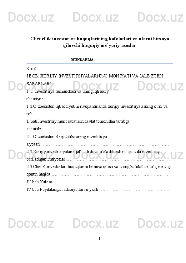 Chet ellik investorlar huquqlarining kafolatlari va ularni himoya
qiluvchi huquqiy me`yoriy asoslar  
                                       MUNDARIJA :
Kirish…………………………………………………………………………….
I BOB. XORIJIY INVESTITSIYALARNING MOHIYATI VA JALB ETISH 
SABABLARI……………………………………………………………………..
1.1. Investitsiya tushunchasi va uning iqtisodiy 
ahamiyati…………………......................................................................................
1.2.O`zbekiston iqtisodiyotini rivojlantirishda xorijiy investitsiyalarning o`rni va 
roli………………………………………………………………………………..
II bob.Investitsiy munosabatlarnidavlat tomonidan tartibga 
solinishi…………………………………………………………………………….
2.1.O`zbekiston Respublikasining investitsiya 
siyosati…………………………………………….…………………………………
2.2.Xorijiy investitsiyalarni jalb qilish va o`zlashtirish maqsadida investorga 
beriladigan imtiyozlar……………………………………………………………….
2.3.Chet el investorlari huquqlarini himoya qilish va uning kafolatlari to`g`risidagi 
qonun haqida………………………………………………………………………..
III bob.Xulosa………………………………………………………………………
IV bob.Foydalangan adabiyotlar ro`yxati…………………………………………..
1 