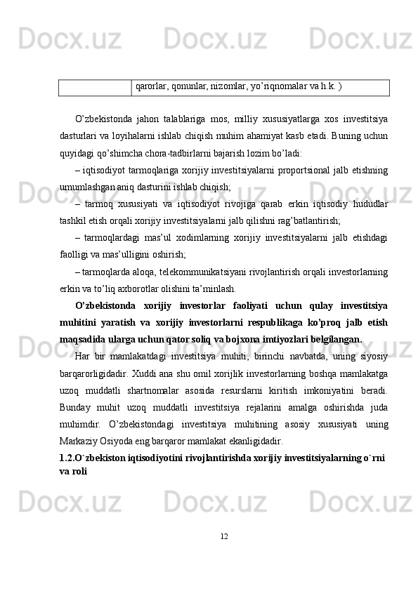 qarorlar, qonunlar, nizomlar, yo’riqnomalar va h.k. )
O’zbekistonda   jahon   talablariga   mos,   milliy   xususiyatlarga   xos   investitsiya
dasturlari va loyihalarni ishlab chiqish muhim ahamiyat kasb etadi. Buning uchun
quyidagi qo’shimcha chora-tadbirlarni bajarish lozim bo’ladi:
– iqtisodiyot  tarmoqlariga xorijiy investitsiyalarni  proportsional  jalb etishning
umumlashgan aniq dasturini ishlab chiqish;
–   tarmoq   xususiyati   va   iqtisodiyot   rivojiga   qarab   erkin   iqtisodiy   hududlar
tashkil etish orqali xorijiy investitsiyalarni jalb qilishni rag’batlantirish;
–   tarmoqlardagi   mas’ul   xodimlarning   xorijiy   investitsiyalarni   jalb   etishdagi
faolligi va mas’ulligini oshirish;
– tarmoqlarda aloqa, telekommunikatsiyani rivojlantirish orqali investorlarning
erkin va to’liq axborotlar olishini ta’minlash. 
O’zbekistonda   xorijiy   investorlar   faoliyati   uchun   qulay   investitsiya
muhitini   yaratish   va   xorijiy   investorlarni   respublikaga   ko’proq   jalb   etish
maqsadida ularga uchun qator soliq va bojxona imtiyozlari belgilangan.
Har   bir   mamlakatdagi   investitsiya   muhiti,   birinchi   navbatda,   uning   siyosiy
barqarorligidadir. Xuddi ana shu omil xorijlik investorlarning boshqa mamlakatga
uzoq   muddatli   shartnomalar   asosida   resurslarni   kiritish   imkoniyatini   beradi.
Bunday   muhit   uzoq   muddatli   investitsiya   rejalarini   amalga   oshirishda   juda
muhimdir.   O’zbekistondagi   investitsiya   muhitining   asosiy   xususiyati   uning
Markaziy Osiyoda eng barqaror mamlakat ekanligidadir. 
1.2.O`zbekiston iqtisodiyotini rivojlantirishda xorijiy investitsiyalarning o`rni 
va roli
12 