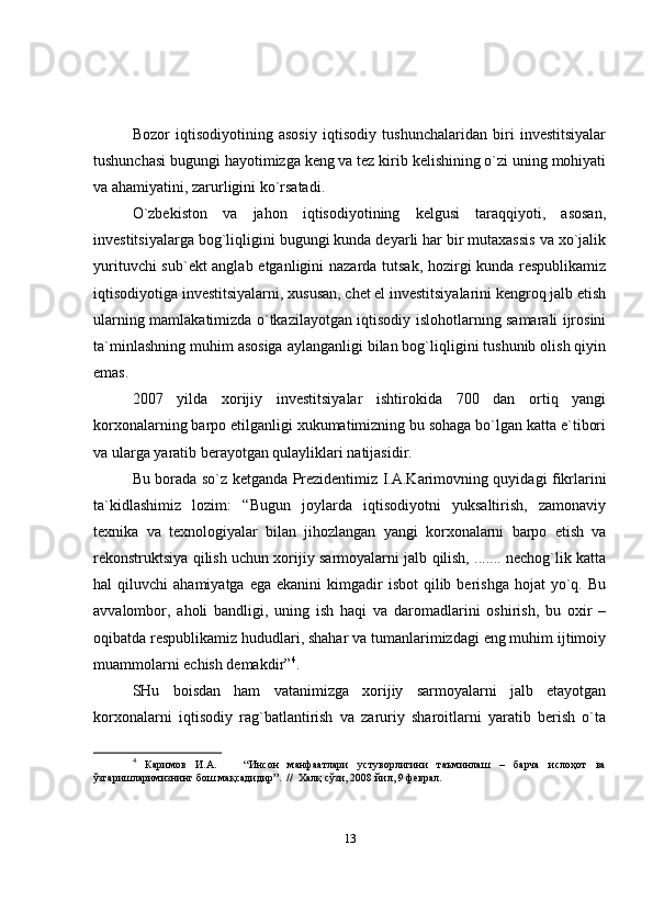 Bozor   iqtisodiyotining   asosiy   iqtisodiy   tushunchalaridan   biri   investitsiyalar
tushunchasi bugungi hayotimizga keng va tez kirib kelishining o`zi uning mohiyati
va ahamiyatini, zarurligini ko`rsatadi.
O`zbekiston   va   jahon   iqtisodiyotining   kelgusi   taraqqiyoti,   asosan,
investitsiyalarga bog`liqligini bugungi kunda deyarli har bir mutaxassis va xo`jalik
yurituvchi sub`ekt anglab etganligini nazarda tutsak, hozirgi kunda respublikamiz
iqtisodiyotiga investitsiyalarni, xususan, chet el investitsiyalarini kengroq jalb etish
ularning mamlakatimizda o`tkazilayotgan iqtisodiy islohotlarning samarali ijrosini
ta`minlashning muhim asosiga aylanganligi bilan bog`liqligini tushunib olish qiyin
emas.
2007   yilda   xorijiy   investitsiyalar   ishtirokida   700   dan   ortiq   yangi
korxonalarning barpo etilganligi xukumatimizning bu sohaga bo`lgan katta e`tibori
va ularga yaratib berayotgan qulayliklari natijasidir.
Bu borada so`z ketganda Prezidentimiz I.A.Karimovning quyidagi fikrlarini
ta`kidlashimiz   lozim:   “Bugun   joylarda   iqtisodiyotni   yuksaltirish,   zamonaviy
texnika   va   texnologiyalar   bilan   jihozlangan   yangi   korxonalarni   barpo   etish   va
rekonstruktsiya qilish uchun xorijiy sarmoyalarni jalb qilish, ....... nechog`lik katta
hal   qiluvchi   ahamiyatga  ega   ekanini   kimgadir  isbot   qilib  berishga   hojat   yo`q.  Bu
avvalombor,   aholi   bandligi,   uning   ish   haqi   va   daromadlarini   oshirish,   bu   oxir   –
oqibatda respublikamiz hududlari, shahar va tumanlarimizdagi eng muhim ijtimoiy
muammolarni echish demakdir” 4
.
SHu   boisdan   ham   vatanimizga   xorijiy   sarmoyalarni   jalb   etayotgan
korxonalarni   iqtisodiy   rag`batlantirish   va   zaruriy   sharoitlarni   yaratib   berish   o`ta
4
  Каримов   И.А.       “Инсон   манфаатлари   устуворлигини   таъминлаш   –   барча   ислоҳот   ва
ўзгаришларимизнинг бош мақсадидир”.  //  Халқ сўзи, 2008 йил, 9 феврал. 
13 
