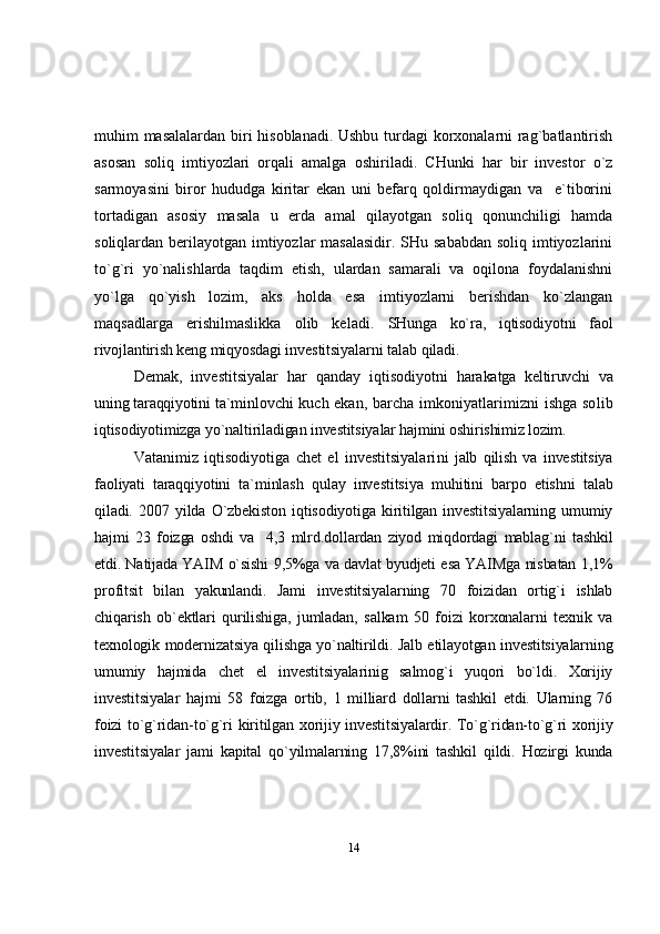 muhim masalalardan biri hisoblanadi. Ushbu turdagi korxonalarni rag`batlantirish
asosan   soliq   imtiyozlari   orqali   amalga   oshiriladi.   CHunki   har   bir   investor   o`z
sarmoyasini   biror   hududga   kiritar   ekan   uni   befarq   qoldirmaydigan   va     e`tiborini
tortadigan   asosiy   masala   u   erda   amal   qilayotgan   soliq   qonunchiligi   hamda
soliqlardan berilayotgan imtiyozlar  masalasidir. SHu sababdan  soliq imtiyozlarini
to`g`ri   yo`nalishlarda   taqdim   etish,   ulardan   samarali   va   oqilona   foydalanishni
yo`lga   qo`yish   lozim,   aks   holda   esa   imtiyozlarni   berishdan   ko`zlangan
maqsadlarga   erishilmaslikka   olib   keladi.   SHunga   ko`ra,   iqtiso diyotni   faol
rivojlantirish keng miqyosdagi inves titsiyalarni talab qiladi.
Demak,   investitsiyalar   har   qanday   iqtisodiyotni   harakatga   keltiruvchi   va
uning taraqqiyotini ta`min lovchi kuch ekan, barcha imkoniyatlarimizni ishga so lib
iqtisodiyotimizga yo`naltiriladigan investitsiya lar hajmini oshirishimiz lozim.
Vatanimiz   iqtisodiyotiga   chet   el   investitsiyalari ni   jalb   qilish   va   investitsiya
faoliyati   taraqqiyotini   ta`minlash   qulay   investitsiya   muhitini   barpo   etishni   talab
qiladi.   2007   yilda   O`zbekiston   iqtisodiyotiga   kiritilgan   investitsiyalarning   umumiy
hajmi   23   foizga   oshdi   va     4,3   mlrd.dollardan   ziyod   miqdordagi   mablag`ni   tashkil
etdi. Natijada YAIM o`sishi 9,5%ga va davlat byudjeti esa YAIMga nisbatan 1,1%
profitsit   bilan   yakunlandi.   Jami   investitsiyalarning   70   foizidan   ortig`i   ishlab
chiqarish   ob`ektlari   qurilishiga,   jumladan,   salkam   50   foizi   korxonalarni   texnik   va
texnologik modernizatsiya qilishga yo`naltirildi. Jalb etilayotgan investitsiyalarning
umumiy   hajmida   chet   el   investitsiyalarinig   salmog`i   yuqori   bo`ldi.   Xorijiy
investitsiyalar   hajmi   58   foizga   ortib,   1   milliard   dollarni   tashkil   etdi.   Ularning   76
foizi  to`g`ridan-to`g`ri  kiritilgan xorijiy investitsiyalardir. To`g`ridan-to`g`ri xorijiy
investitsiyalar   jami   kapital   qo`yilmalarning   17,8%ini   tashkil   qildi.   Hozirgi   kunda
14 