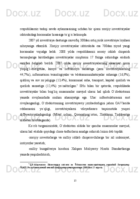 respublikamiz   tashqi   savdo   aylanmasining   uchdan   bir   qismi   xorijiy   investitsiyalar
ishtirokidagi korxonalar hissasiga to`g`ri kelmoqda. 
2007 yil investitsiya dasturiga muvofiq 300dan ortiq yirik investitsiya loyihasi
nihoyasiga   etkazildi.   Xorijiy   investitsiyalar   ishtirokida   esa   700dan   ziyod   yangi
korxonalar   vujudga   keldi.   2008   yilda   respublikamiz   asosiy   ishlab   chiqarish
tarmoqlariga   kiritiladigan   investitsiyalar   miqdorini   17   foizga   oshirishga   erishish
vazifasi   belgilab   berildi.   2007   yilda   xorijiy   investitsiyalarning   aksariyat   qismi
yoqilg`i-energetika,   kimyo   va   neftekimyo   sanoatiga   (jami   investitsiyalarning
44,7%i),   informatsion   texnologiyalar   va   telekommunikatsiyalar   sohasiga   (16,9%),
qishloq   va   suv   xo`jaligiga   (13,4%),   kommunal   soha,   transport,   kapital   qurilish   va
qurilish   sanoatiga   (12,4%)   yo`naltirilgan. 5
  SHu   bilan   bir   qatorda,   respublikada
investitsiyalar   bilan   bog`liq   muammolar   mavjud   ularni   hal   qilish   O`zbekistonni
yanada   rivojlanishida   muhim   ahamiyatga   ega.   Ular:   i nfrastrukturasini   sust
rivojlanganligi,   O`zbekistonning   investitsiyaviy   jozibadorligini   jahon   OAVlarida
reklamasini   yo`qligi,   investitsiyalarni   viloyatlararo   taqsimotida   yuqori
differentsiyalashganligi   (Misol   uchun,   Qoraqalpog`iston,   Xorazmni   Toshkentga
nisbatan hisoblaganda).
Ko`rib   turganimizdek,   O`zbekiston   oldida   bir   qancha   muammolar   mavjud,
ularni hal etishda quyidagi chora-tadbirlarni amalga oshirish lozim deb topdik: 
-xorijiy   investorlarga   va   milliy   ishlab   chiqaruvchilarga   bir   xil   imkoniyat,
imtiyozlar yaratish; 
-milliy   buxgalteriya   hisobini   Xalqaro   Moliyaviy   Hisobi   Standartlariga
yanada yaqinlashtirish; 
5
2
Д.Р.Абдуазизов.   Инвестиция   сиёсати   ва   Ўзбекистон   иқтисодиётидаги   таркибий   ўзгаришлар.
ЎзМУ. Республика илмий-амалий конференция материаллари.2008 йил 25 апрель.
15 