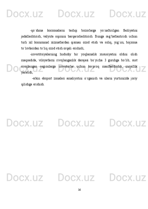 -qo`shma   korxonalarni   tashqi   bozorlarga   yo`naltirilgan   faoliyatini
jadallashtirish,   valyuta   oqimini   barqarorlashtirish.   Bunga   rag`batlantirish   uchun
turli   xil   kommunal   xizmatlardan   qisman   ozod   etish   va   soliq,   yig`im,   bojxona
to`lovlaridan to`liq ozod etish orqali erishish; 
-investitsiyalarning   hududiy   bir   yoqlamalik   xususiyatini   oldini   olish
maqsadida,   viloyatlarni   rivojlanganlik   darajasi   bo`yicha   3   guruhga   bo`lib,   sust
rivojlangan   regionlarga   investorlar   uchun   ko`proq   manfaatdorlik,   moyillik
yaratish; 
  -erkin   eksport   zonalari   amaliyotini   o`rganish   va   ularni   yurtimizda   joriy
qilishga erishish.
16 