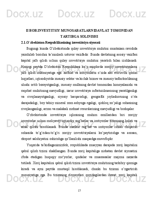 II BOB.INVESTITSIY MUNOSABATLARNIDAVLAT TOMONIDAN
TARTIBGA SOLINISHI
2.1.O`zbekiston Respublikasining investitsiya siyosati
Bugungi  kunda O’zbekistonda  qulay investitsiya  muhitini  muntazam  ravishda
yaxshilab  borishni  ta’minlash  ustuvor  vazifadir. Bunda   davlatning asosiy   vazifasi
kapital   jalb   qilish   uchun   qulay   investitsiya   muhitini   yaratish   bilan   izohlanadi.
Hozirgi   paytda   O’zbekiston   Respublikasi   ko’p   miqdorda   xorijiy   investitsiyalarni
jalb   qilish   imkoniyatiga   ega:   kafolat   va   imtiyozlarni   o’zida   aks   ettiruvchi   qonun
hujjatlari; iqtisodiyotda xususiy sektor va kichik biznes va xususiy tadbirkorlikning
ulushi  ortib borayotganligi, xususiy mulkning davlat  tomonidan himoyalanishi  va
raqobat  muhitining mavjudligi;  zarur  investitsiya   infratuzilmasining  yaratilganligi
va   rivojlanayotganligi;   siyosiy   barqarorligi;   geografik   joylashuvining   o’rta
darajadaligi; boy tabiiy mineral xom ashyoga egaligi; qishloq xo’jaligi sohasining
rivojlanganligi; arzon va malakali mehnat resurslarining mavjudligi va boshqalar.
O’zbekistonda   investitsiya   iqlimining   muhim   omillaridan   biri   xorijiy
investorlar uchun moliyaviy-iqtisodiy rag’batlar va imtiyozlar tizimining holati va
amal   qilishi   hisoblanadi.   Bunda   mazkur   rag’bat   va   imtiyozlar   ishlab   chiqarish
sohasida   to’g’ridan-to’g’ri   xorijiy   investitsiyalarni   ko’paytirishga   va   asosan,
eksport salohiyatini oshirishga qo’llanilishi maqsadga muvofiqdir. 
Yuqorida   ta’kidlaganimizdek,   respublikada   muayyan   darajada   xorij   kapitalini
qabul   qilish   tizimi   shakllangan.   Bunda   xorij   kapitaliga   nisbatan   davlat   siyosatini
ifoda   etadigan   huquqiy   me’yorlar,   qoidalar   va   muassasalar   majmui   nazarda
tutiladi. Xorij kapitalini qabul qilish tizimi investitsiya muhitining tarkibiy qismiga
kiradi   va   ayni   paytda   mustaqil   hisoblanadi,   chunki   bu   tizimni   o’zgartirish
xususiyatiga   ega.   Bu   tizimning   elementlari   quyidagilardan   iborat;   xorij   kapitali
17 