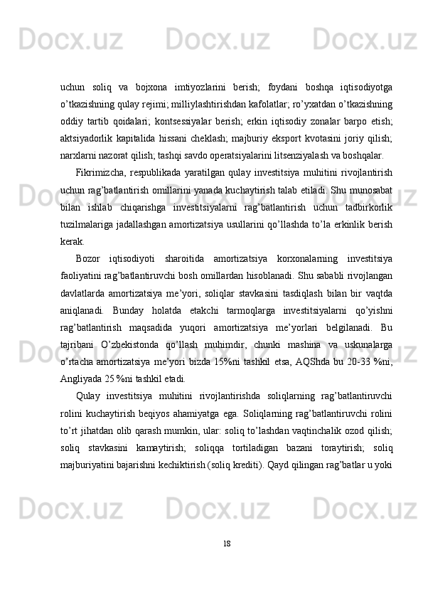 uchun   soliq   va   bojxona   imtiyozlarini   berish;   foydani   boshqa   iqtisodiyotga
o’tkazishning qulay rejimi; milliylashtirishdan kafolatlar; ro’yxatdan o’tkazishning
oddiy   tartib   qoidalari;   kontsessiyalar   berish;   erkin   iqtisodiy   zonalar   barpo   etish;
aktsiyadorlik   kapitalida   hissani   cheklash;   majburiy   eksport   kvotasini   joriy   qilish;
narxlarni nazorat qilish; tashqi savdo operatsiyalarini litsenziyalash va boshqalar.
Fikrimizcha,   respublikada   yaratilgan   qulay   investitsiya   muhitini   rivojlantirish
uchun rag’batlantirish omillarini yanada kuchaytirish talab etiladi. Shu munosabat
bilan   ishlab   chiqarishga   investitsiyalarni   rag’batlantirish   uchun   tadbirkorlik
tuzilmalariga jadallashgan amortizatsiya usullarini qo’llashda to’la erkinlik berish
kerak. 
Bozor   iqtisodiyoti   sharoitida   amortizatsiya   korxonalarning   investitsiya
faoliyatini rag’batlantiruvchi bosh omillardan hisoblanadi. Shu sababli rivojlangan
davlatlarda   amortizatsiya   me’yori,   soliqlar   stavkasini   tasdiqlash   bilan   bir   vaqtda
aniqlanadi.   Bunday   holatda   etakchi   tarmoqlarga   investitsiyalarni   qo’yishni
rag’batlantirish   maqsadida   yuqori   amortizatsiya   me’yorlari   belgilanadi.   Bu
tajribani   O’zbekistonda   qo’llash   muhimdir,   chunki   mashina   va   uskunalarga
o’rtacha   amortizatsiya   me’yori   bizda   15%ni   tashkil   etsa,   AQShda   bu   20-33   %ni,
Angliyada 25 %ni tashkil etadi.
Qulay   investitsiya   muhitini   rivojlantirishda   soliqlarning   rag’batlantiruvchi
rolini   kuchaytirish   beqiyos   ahamiyatga   ega.   Soliqlarning   rag’batlantiruvchi   rolini
to’rt jihatdan olib qarash mumkin, ular: soliq to’lashdan vaqtinchalik ozod qilish;
soliq   stavkasini   kamaytirish;   soliqqa   tortiladigan   bazani   toraytirish;   soliq
majburiyatini bajarishni kechiktirish (soliq krediti). Qayd qilingan rag’batlar u yoki
18 